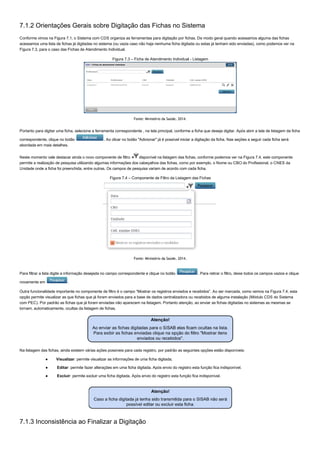 7.1.2 Orientações Gerais sobre Digitação das Fichas no Sistema
Conforme vimos na Figura 7.1, o Sistema com CDS organiza as ferramentas para digitação por fichas. De modo geral quando acessamos alguma das fichas
acessamos uma lista de fichas já digitadas no sistema (ou vazia caso não haja nenhuma ficha digitada ou estas já tenham sido enviadas), como podemos ver na
Figura 7.3, para o caso das Fichas de Atendimento Individual.
Figura 7.3 – Ficha de Atendimento Individual ­ Listagem
Fonte: Ministério da Saúde, 2014.
Portanto para digitar uma ficha, selecione a ferramenta correspondente , na tela principal, conforme a ficha que deseja digitar. Após abrir a tela de listagem da ficha
correspondente, clique no botão  . Ao clicar no botão "Adicionar" já é possível iniciar a digitação da ficha. Nas seções a seguir cada ficha será
abordada em mais detalhes.
Neste momento vale destacar ainda o novo componente de filtro  disponível na listagem das fichas, conforme podemos ver na Figura 7.4, este componente
permite a realização de pesquisa utilizando algumas informações dos cabeçalhos das fichas, como por exemplo, o Nome ou CBO do Profissional, o CNES da
Unidade onde a ficha foi preenchida, entre outras. Os campos de pesquisa variam de acordo com cada ficha.
Figura 7.4 – Componente de Filtro da Listagem das Fichas
Fonte: Ministério da Saúde, 2014.
Para filtrar a lista digite a informação desejada no campo correspondente e clique no botão  . Para retirar o filtro, deixe todos os campos vazios e clique
novamente em  .
Outra funcionalidade importante no componente de filtro é o campo “Mostrar os registros enviados e recebidos”. Ao ser marcada, como vemos na Figura 7.4, esta
opção permite visualizar as que fichas que já foram enviados para a base de dados centralizadora ou recebidos de alguma instalação (Módulo CDS do Sistema
com PEC). Por padrão as fichas que já foram enviadas não aparecem na listagem. Portanto atenção, ao enviar as fichas digitadas no sistemas as mesmas se
tornam, automaticamente, ocultas da listagem de fichas.
Na listagem das fichas, ainda existem várias ações possíveis para cada registro, por padrão as seguintes opções estão disponíveis:
●  Visualizar: permite visualizar as informações de uma ficha digitada;
●  Editar: permite fazer alterações em uma ficha digitada. Após envio do registro esta função fica indisponível.
●  Excluir: permite excluir uma ficha digitada. Após envio do registro esta função fica indisponível.
7.1.3 Inconsistência ao Finalizar a Digitação
 