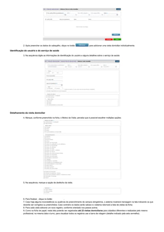 2. Após preencher os dados do cabeçalho, clique no botão   para adicionar uma visita domiciliar individualmente;
Identificação do usuário e do serviço de saúde
3. Na sequência digite as informações de identificação do usuário e alguns detalhes sobre o serviço de saúde;
Detalhamento da visita domiciliar
4. Marque, conforme preenchido na ficha, o Motivo da Visita, perceba que é possível escolher múltiplas opções;
5. Na sequência, marque a opção de desfecho da visita.
6. Para finalizar , clique no botão  .
7. Caso haja alguma inconsistência ou ausência de preenchimento de campos obrigatórios, o sistema mostrará mensagem na tela indicando os que
deverão ser corrigidos ou preenchidos; Caso contrário os dados serão salvas e o sistema retornará a lista de visitas da ficha;
8. Para cada visita adicione um novo registro, conforme orientado nos passos acima;
9. Como na ficha de papel, nesta tela poderão ser registradas até 23 visitas domiciliares para cidadãos diferentes e realizadas pelo mesmo
profissional, na mesma data e turno, para visualizar todos os registros use a barra de rolagem (detalhe indicado pela seta vermelha).
 
