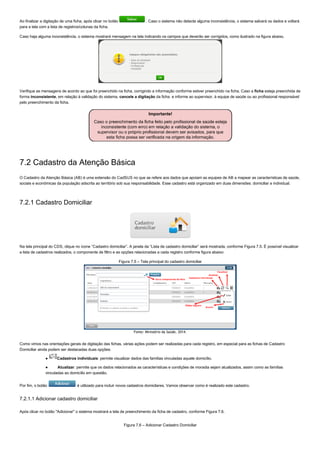 Ao finalizar a digitação de uma ficha, após clicar no botão   . Caso o sistema não detecte alguma inconsistência, o sistema salvará os dados e voltará
para a tela com a lista de registros/colunas da ficha.
Caso haja alguma inconsistência, o sistema mostrará mensagem na tela indicando os campos que deverão ser corrigidos, como ilustrado na figura abaixo.
Verifique as mensagens de acordo ao que foi preenchido na ficha, corrigindo a informação conforme estiver preenchido na ficha. Caso a ficha esteja preenchida de
forma inconsistente, em relação à validação do sistema, cancele a digitação da ficha  e informe ao supervisor, à equipe de saúde ou ao profissional responsável
pelo preenchimento da ficha.
7.2 Cadastro da Atenção Básica
O Cadastro da Atenção Básica (AB) é uma extensão do CadSUS no que se refere aos dados que apoiam as equipes de AB a mapear as características de saúde,
sociais e econômicas da população adscrita ao território sob sua responsabilidade. Esse cadastro está organizado em duas dimensões: domiciliar e individual.
7.2.1 Cadastro Domiciliar
Na tela principal do CDS, clique no ícone “Cadastro domiciliar”. A janela da “Lista de cadastro domiciliar” será mostrada, conforme Figura 7.5. É possível visualizar
a lista de cadastros realizados, o componente de filtro e as opções relacionadas a cada registro conforme figura abaixo:
Figura 7.5 – Tela principal do cadastro domiciliar
Fonte: Ministério da Saúde, 2014.
Como vimos nas orientações gerais de digitação das fichas, várias ações podem ser realizadas para cada registro, em especial para as fichas de Cadastro
Domiciliar ainda podem ser destacadas duas opções:
●  Cadastros individuais: permite visualizar dados das famílias vinculadas aquele domicílio.
●   Atualizar: permite que os dados relacionados as características e condições de moradia sejam atualizados, assim como as famílias
vinculadas ao domicílio em questão.
Por fim, o botão   é utilizado para incluir novos cadastros domicilares. Vamos observar como é realizado este cadastro.
7.2.1.1 Adicionar cadastro domiciliar
Após clicar no botão "Adicionar" o sistema mostrará a tela de preenchimento da ficha de cadastro, conforme Figura 7.6.
Figura 7.6 – Adicionar Cadastro Domiciliar
 