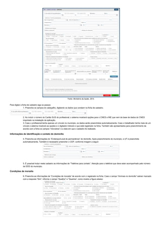 Fonte: Ministério da Saúde, 2014.
Para digitar a ficha de cadastro siga os passos:
1. Preencha os campos do cabeçalho, digitando os dados que constam na ficha de cadastro.
2. Ao incluir o número do Cartão SUS do profissional, o sistema mostrará opções para o CNES e INE que vem da base de dados do CNES
importado na instalação da aplicação.
3. Caso o profissional tenha apenas um vínculo no município, os dados serão preenchidos automaticamente. Caso o trabalhador tenha mais de um
vínculo o sistema mostrará as opções e o digitador indicará o que está registrado na ficha. Também são apresentados para preenchimento de
acordo com a ficha os campos “microárea” e a data em que o cadastro foi realizado.
Informações de identificação e contato do domicílio
4. Preencha as informações do “Endereço/Local de permanência” do domicílio. Após preenchimento do município, a UF é preenchida
automaticamente. Também é necessário preencher o CEP, conforme imagem a seguir:
5. É possível incluir neste cadastro as informações de “Telefone para contato”. Atenção para o telefone que deve estar acompanhado pelo número
de DDD do município.
Condições de moradia
6. Preencha as informações de “Condições de moradia” de acordo com o registrado na ficha. Caso o campo “Animais no domicílio” estiver marcado
com a resposta “Sim”, informe o campo “Qual(is)” e “Quantos”, como mostra a figura abaixo:
 
