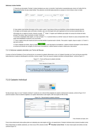 Adicionar núcleo familiar
7. Preencha as informações “Famílias” (núcleos familiares) que vivem no domicílio. Cada família é representada pelo número do Cartão SUS do
Responsável Familiar de cada núcleo familiar. Para adicionar uma família basta preencher os campos no início do bloco e clicar no botão 
.
8. Caso existam mais famílias informadas na ficha, repita o passo 7 para todas as linhas que identificam núcleos familiares daquele domicílio.
9. Ao digitar as informações, após confirmada a inclusão, caso uma informação tenha sido registrada de forma incorreta é possível alterar as
informações de um registro já incluído, clicando na opção   “Editar”. O registro será habilitado para edição nos campos de entrada de dados
principal. Para salvar, clique novamente no botão “Confirmar”.
10. Durante a atualização deste registro, ver mais na Seção 7.1.3,  é possível indicar se a família “mudou­se” clicando na caixa correspondente. Esta
opção está desabilitada ao adicionar uma nova família.
11. Caso o registro tenha sido inserido de forma incorreta também é possível excluir a família.  Para excluir o registro, clique na opção   “Excluir” e
este será removido.
12. Após a digitação dos dados, clique no botão   e, caso haja alguma inconsistência, o sistema mostrará mensagem na tela indicando
os campos que deverão ser corrigidos. Se não houver inconsistência, o sistema salvará os dados e voltará para a tela anterior.
7.2.1.2 Adicionar cadastro domiciliar com Termo de Recusa
        
O campo ao final da Ficha/tela do Termo de Recusa tem um processo de cadastro diferenciado, ao ter um Cadastro Domiciliar com Termo de Recusa preenchido
basta preencher os dados de identificação do domicílio e marcar a opção "Termo de recusa do cadastro domiciliar da Atenção Básica", conforme Figura 7.7.
Figura 7.7 – Termo de Recusa do cadastro domiciliar
Fonte: Ministério da Saúde, 2014.
7.2.2 Cadastro Individual
Na tela principal, clique no ícone “Cadastro individual”. A janela da com a lista de fichas digitadas de cadastro individual será mostrada, conforme Figura 7.8. É
possível visualizar a lista de cadastros digitados e as opções relacionadas a cada registro, além das opções de filtro da lista.
Figura 7.8 – Tela principal do cadastro individual
Fonte: Ministério da Saúde, 2014.
Como vimos anteriormente várias ações podem ser realizadas para cada registro da ficha, em especial para o Cadastro Individual ainda é possível visualizar outras
fichas relacionadas ao cidadão cadastrado, por meio do seu CNS, através do botão   “Visualizar outras fichas”. Ao clicar nesse opção será exibida uma tela
conforme Figura 7.9.
 