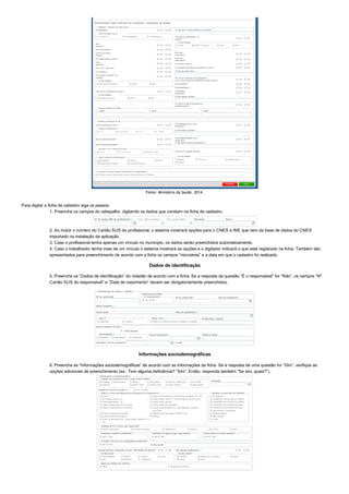 Fonte: Ministério da Saúde, 2014.
Para digitar a ficha de cadastro siga os passos:
1. Preencha os campos do cabeçalho, digitando os dados que constam na ficha de cadastro.
2. Ao incluir o número do Cartão SUS do profissional, o sistema mostrará opções para o CNES e INE que vem da base de dados do CNES
importado na instalação da aplicação.
3. Caso o profissional tenha apenas um vínculo no município, os dados serão preenchidos automaticamente.
4. Caso o trabalhador tenha mais de um vínculo o sistema mostrará as opções e o digitador indicará o que está registrado na ficha. Também são
apresentados para preenchimento de acordo com a ficha os campos “microárea” e a data em que o cadastro foi realizado.
Dados de identificação
5. Preencha os “Dados de identificação” do cidadão de acordo com a ficha. Se a resposta da questão “É o responsável” for “Não”, os campos “Nº
Cartão SUS do responsável” e “Data de nascimento” devem ser obrigatoriamente preenchidos.
Informações sociodemográficas
6. Preencha as “Informações sociodemográficas” de acordo com as informações da ficha. Se a resposta de uma questão for “Sim”, verifique as
opções adicionais de preenchimento (ex.: Tem alguma deficiência? “Sim”. Então, responda também “Se sim, quais?”).
 