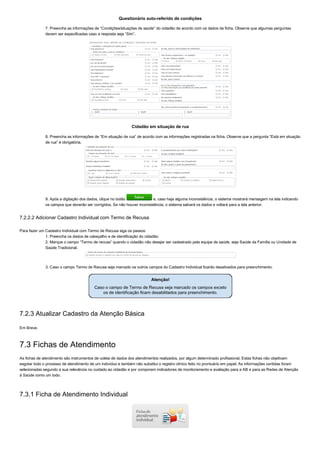 Questionário auto­referido de condições
7. Preencha as informações de “Condições/situações de saúde” do cidadão de acordo com os dados da ficha. Observe que algumas perguntas
devem ser especificadas caso a resposta seja “Sim”.
Cidadão em situação de rua
8. Preencha as informações de “Em situação de rua” de acordo com as informações registradas na ficha. Observe que a pergunta “Está em situação
de rua” é obrigatória.
9. Após a digitação dos dados, clique no botão   e, caso haja alguma inconsistência, o sistema mostrará mensagem na tela indicando
os campos que deverão ser corrigidos. Se não houver inconsistência, o sistema salvará os dados e voltará para a tela anterior.
7.2.2.2 Adicionar Cadastro Individual com Termo de Recusa
Para fazer um Cadastro Individual com Termo de Recusa siga os passos:
1. Preencha os dados de cabeçalho e de identificação do cidadão;
2. Marque o campo “Termo de recusa” quando o cidadão não desejar ser cadastrado pela equipe de saúde, seja Saúde da Família ou Unidade de
Saúde Tradicional.
3. Caso o campo Termo de Recusa seja marcado os outros campos do Cadastro Individual ficarão desativados para preenchimento.
7.2.3 Atualizar Cadastro da Atenção Básica
Em Breve.
7.3 Fichas de Atendimento
As fichas de atendimento são instrumentos de coleta de dados dos atendimentos realizados, por algum determinado profissional. Estas fichas não objetivam
esgotar todo o processo de atendimento de um indivíduo e também não substitui o registro clínico feito no prontuário em papel. As informações contidas foram
selecionadas segundo a sua relevância no cuidado ao cidadão e por comporem indicadores de monitoramento e avaliação para a AB e para as Redes de Atenção
à Saúde como um todo.
7.3.1 Ficha de Atendimento Individual
 
