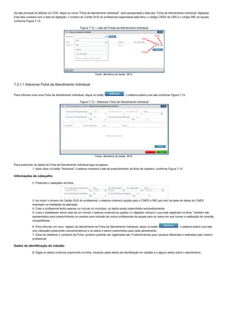 Na tela principal do Módulo do CDS, clique no ícone “Ficha de atendimento individual”, será apresentada a lista das “Ficha de Atendimento Individual” digitadas.
Esta lista constará com a data da digitação, o número do Cartão SUS do profissional responsável pela ficha, o código CNES da UBS e o código INE da equipe,
conforme Figura 7.12.
Figura 7.12 – Lista de Fichas de Atendimento Individual
Fonte: Ministério da Saúde, 2014.
7.3.1.1 Adicionar Ficha de Atendimento Individual
Para informar uma nova Ficha de Atendimento Individual, clique no botão  , o sistema exibirá uma tela conforme Figura 7.13.
Figura 7.13 – Adicionar Ficha de Atendimento Individual
Fonte: Ministério da Saúde, 2014.
Para preencher os dados da Ficha de Atendimento Individual siga os passos:
1. Após clicar no botão "Adicionar" o sistema mostrará a tela de preenchimento da ficha de cadastro, conforme Figura 7.13;
Informações de cabeçalho
2. Preencha o cabeçalho da ficha;
3. Ao incluir o número do Cartão SUS do profissional, o sistema mostrará opções para o CNES e INE que vem da base de dados do CNES
importado na instalação da aplicação.
4. Caso o profissional tenha apenas um vínculo no município, os dados serão preenchidos automaticamente.
5. Caso o trabalhador tenha mais de um vínculo o sistema mostrará as opções e o digitador indicará o que está registrado na ficha. Também são
apresentados para preenchimento os campos para inclusão de outros profissionais da equipe para os casos em que houver a realização de consulta
compartilhada.
6. Para informar um novo  registro de atendimento da Ficha de Atendimento Individual, clique no botão  , o sistema exibirá uma tela
com cabeçalho preenchido (somente­leitura) e os dados a serem preenchidos para cada atendimento.
7. Deve­se obedecer o conteúdo da Ficha, portanto poderão ser registrados até 13 atendimentos para usuários diferentes e realizados pelo mesmo
profissional.
Dados de identificação do cidadão
8. Digite os dados conforme preenchido na ficha, iniciando pelos dados de identificação do cidadão e e alguns dados sobre o atendimento;
 