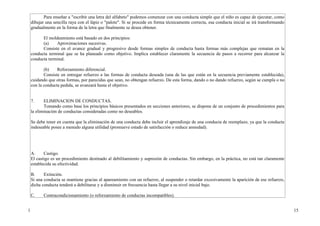 Para enseñar a "escribir una letra del alfabeto" podemos comenzar con una conducta simple que el niño es capaz de ejecutar, como
    dibujar una sencilla raya con el lápiz o "palote". Si se procede en forma técnicamente correcta, esa conducta inicial se irá transformando
    gradualmente en la forma de la letra que finalmente se desea obtener.

          El moldeamiento está basado en dos principios:
          (a)    Aproximaciones sucesivas.
          Consiste en el avance gradual y progresivo desde formas simples de conducta hasta formas más complejas que rematan en la
    conducta terminal que se ha planeado como objetivo. Implica establecer claramente la secuencia de pasos a recorrer para alcanzar la
    conducta terminal.

           (b)    Reforzamiento diferencial.
           Consiste en entregar refuerzo a las formas de conducta deseada (una de las que están en la secuencia previamente establecida),
    cuidando que otras formas, por parecidas que sean, no obtengan refuerzo. De esta forma, dando o no dando refuerzo, según se cumpla o no
    con la conducta pedida, se avanzará hasta el objetivo.


    7.     ELIMINACION DE CONDUCTAS.
           Tomando como base los principios básicos presentados en secciones anteriores, se dispone de un conjunto de procedimientos para
    la eliminación de conductas consideradas como no deseables.

    Se debe tener en cuenta que la eliminación de una conducta debe incluir el aprendizaje de una conducta de reemplazo, ya que la conducta
    indeseable posee a menudo alguna utilidad (promueve estado de satisfacción o reduce ansiedad).




    A.     Castigo.
    El castigo es un procedimiento destinado al debilitamiento y supresión de conductas. Sin embargo, en la práctica, no está tan claramente
    establecida su efectividad.

    B.     Extinción.
    Si una conducta se mantiene gracias al apareamiento con un refuerzo, al suspender o retardar excesivamente la aparición de ese refuerzo,
    dicha conducta tenderá a debilitarse y a disminuir en frecuencia hasta llegar a su nivel inicial bajo.

    C.     Contracondicionamiento (o reforzamiento de conductas incompatibles).


1                                                                                                                                                15
 