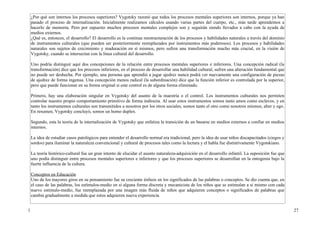 ¿Por qué son internos los procesos superiores? Vygotsky razonó que todos los procesos mentales superiores son internos, porque ya han
    pasado el proceso de internalización. Inicialmente realizamos cálculos usando varias partes del cuerpo, etc., más tarde aprendemos a
    hacerlo de memoria. Pero por supuesto muchos procesos mentales complejos son y seguirán siendo llevados a cabo con la ayuda de
    medios externos.
    ¿Qué es, entonces, el desarrollo? El desarrollo es la continua reestructuración de los procesos y habilidades naturales a través del dominio
    de instrumentos culturales (que pueden ser posteriormente reemplazados por instrumentos más poderosos). Los procesos y habilidades
    naturales son sujetos de crecimiento y maduración en sí mismos, pero sufren una transformación mucho más crucial, en la visión de
    Vygotsky, cuando se intersectan con la línea cultural del desarrollo.

    Uno podría distinguir aquí dos concepciones de la relación entre procesos mentales superiores e inferiores. Una concepción radical (la
    transformación) dice que los procesos inferiores, en el proceso de desarrollar una habilidad cultural, sufren una alteración fundamental que
    no puede ser deshecha. Por ejemplo, una persona que aprendió a jugar ajedrez nunca podrá ver nuevamente una configuración de piezas
    de ajedrez de forma ingenua. Una concepción menos radical (la subordinación) dice que la función inferior es controlada por la superior,
    pero que puede funcionar en su forma original si este control es de alguna forma eliminado.

    Primero, hay una elaboración singular en Vygotsky del asunto de la maestría o el control. Los instrumentos culturales nos permiten
    controlar nuestro propio comportamiento primitivo de forma indirecta. Al usar estos instrumentos somos tanto amos como esclavos, y en
    tanto los instrumentos culturales son transmitidos a nosotros por los otros sociales, somos tanto el otro como nosotros mismos, alter y ego.
    En resumen, Vygotsky concluyó, somos un homo duplex.

    Segundo, esta la teoría de la internalización de Vygotsky que enfatiza la transición de un basarse en medios externos a confiar en medios
    internos.

    La idea de estudiar casos patológicos para entender el desarrollo normal era tradicional, pero la idea de usar niños discapacitados (ciegos y
    sordos) para iluminar la naturaleza convencional y cultural de procesos tales como la lectura y el habla fue distintivamente Vygotskiano.

    La teoría histórico-cultural fue un gran intento de elucidar el asunto naturaleza-adquisición en el desarrollo infantil. La suposición fue que
    uno podía distinguir entre procesos mentales superiores e inferiores y que los procesos superiores se desarrollan en la ontogenia bajo la
    fuerte influencia de la cultura.

    Conceptos en Educación
    Uno de los mayores giros en su pensamiento fue su creciente énfasis en los significados de las palabras o conceptos. Se dio cuenta que, en
    el caso de las palabras, los estímulos-medio en sí alguna forma discreta y mecanicista de los niños que se estimulan a sí mismo con cada
    nuevo estimulo-medio, fue reemplazada por una imagen más fluida de niños que adquieren conceptos o significados de palabras que
    cambia gradualmente a medida que estos adquieren nueva experiencia.


1                                                                                                                                                    27
 