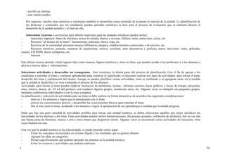 - escribir un informe
     - usar sumas simples.

     Por supuesto, muchas otras destrezas y estrategias también se desarrollas como resultado de la puesta en marcha de la unidad. La identificación de
     las destrezas y contenidos que los estudiantes pueden aprender constituye la base para el proceso de evaluación que se realizará durante el
     desarrollo de la unidad temática y al final de ella.

     Seleccionar recursos. Los recursos para obtener materiales para las unidades temáticas pueden incluir:
 -        materiales impresos: libros de literatura, textos de estudio, diarios y revistas, folletos, notas, entrevistas, cartas, etc.
 -        Recursos “al alcance de la mano”: herramientas, máscaras, títeres, ropa, etc.
 -        Recursos de la comunidad: personas museos, bibliotecas, parques, establecimientos comerciales o de servicio, etc.
 -        Recursos artísticos: pinturas, muestras de arquitectura, música, escultura, artes decorativas y gráficas, teatro, televisión, video, películas,
 casetes, CD ROM, discos compactos, etc.
 -        Internet.

 Este último recurso permite visitar lugares tales como museos, lugares turísticos y otros en línea, que pueden ayudar a los profesores y a los alumnos a
 abrirse a nuevas ideas e informaciones.

 Seleccionar actividades y desarrollar un cronograma. Esto constituye la última parte del proceso de planificación. Con el fin de apoyar a los
 estudiantes a entender el tema y continuar aprendiendo para construir el significado, es necesario realizar tres tipos de actividades: para iniciar el tema,
 desarrollo del tema y culminación del mismo. Aunque se pueden planificar ciertas actividades, éstas se cambiarán o se agregarán otras, en la medida
 que la unidad se desarrolle y se vaya evaluando el proceso de los alumnos.
 Actividades para iniciar el tema pueden implicar resolución de problemas, lectura , informes escritos, hacer gráficos o lineas de tiempo; proyectos,
 artes, música, drama, etc. El rol del profesor será conducir algunos grupos, monitorear otros, etc. Algunas veces se trabajará con pequeños grupos,
 mediante conferencias individuales o con la clase completa.
 La planificación y selección de actividades para un tema se debe realizar en forma interactiva, de acuerdo a las siguientes consideraciones:
 -       motivar a los alumnos y lograr que se entusiasmen con el tema
 -       activar sus conocimientos previos y desarrollar los conocimientos básicos para entender el tema.
 -       Dar el tono justo al tema, ayudando a los alumnos a lograr la apropiación de sus aprendizajes a medida que la unidad progresa.

 Dado que hay una gran variedad de actividades posibles para iniciar una unidad temática, se deben seleccionar aquéllas que mejor satisfacen las
 necesidades de los alumnos y del tema. Estas actividades pueden incluir dramatizaciones, discusiones grupales, exhibición de artefactos, leer en voz alta
 una buena pieza de literatura, música o arte u otros ítemes que despierten interés. Algunas veces se necesitarán varias actividades de iniciación, otras
 veces bastará con una.

 Una vez que la unidad temática se ha seleccionado, se puede proceder como sigue:
 -      Listar los conceptos involucrados en el tema elegido y los resultados que se quieren obtener.
 -      Agrupar las ideas en categorías.
 -      Pensar específicamente qué podrían aprender los alumnos en la unidad temática
 -      Listar los recursos y actividades que podrían realizarse.
1                                                                                                                                                               56
 