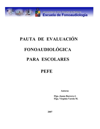 PAUTA DE EVALUACIÓN
FONOAUDIOLÓGICA
PARA ESCOLARES
PEFE
Autoras
Flga. Juana Barrera J.
Flga. Virginia Varela M.
2007
 
