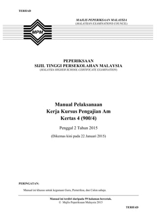 1
TERHAD
TERHAD
PEPERIKSAAN
SIJIL TINGGI PERSEKOLAHAN MALAYSIA
(MALAYSIA HIGHER SCHOOL CERTIFICATE EXAMINATION)
Manual Pelaksanaan
Kerja Kursus Pengajian Am
Kertas 4 (900/4)
Penggal 2 Tahun 2015
(Dikemas kini pada 22 Januari 2015)
PERINGATAN:
Manual ini khusus untuk kegunaan Guru, Pemeriksa, dan Calon sahaja.
Manual ini terdiri daripada 59 halaman bercetak.
 Majlis Peperiksaan Malaysia 2015
MAJLIS PEPERIKSAAN MALAYSIA
(MALAYSIAN EXAMINATIONS COUNCIL)
 