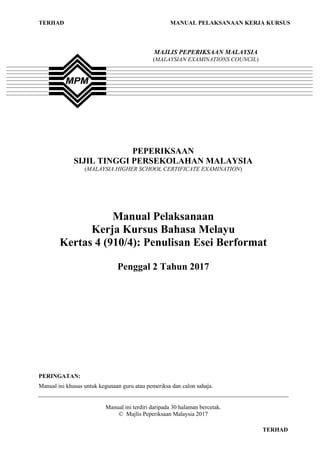 TERHAD MANUAL PELAKSANAAN KERJA KURSUS
TERHAD
PEPERIKSAAN
SIJIL TINGGI PERSEKOLAHAN MALAYSIA
(MALAYSIA HIGHER SCHOOL CERTIFICATE EXAMINATION)
Manual Pelaksanaan
Kerja Kursus Bahasa Melayu
Kertas 4 (910/4): Penulisan Esei Berformat
Penggal 2 Tahun 2017
PERINGATAN:
Manual ini khusus untuk kegunaan guru atau pemeriksa dan calon sahaja.
Manual ini terdiri daripada 30 halaman bercetak.
© Majlis Peperiksaan Malaysia 2017
MAJLIS PEPERIKSAAN MALAYSIA
(MALAYSIAN EXAMINATIONS COUNCIL)
 