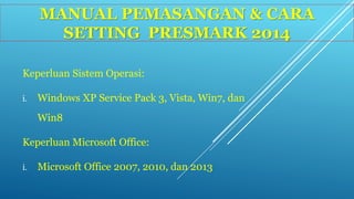 MANUAL PEMASANGAN & CARA 
SETTING PRESMARK 2014 
Keperluan Sistem Operasi: 
i. Windows XP Service Pack 3, Vista, Win7, dan 
Win8 
Keperluan Microsoft Office: 
i. Microsoft Office 2007, 2010, dan 2013 
 