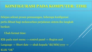 KONFIGURASI PADA KOMPUTER: TIME 
Selepas selesai proses pemasangan, beberapa konfigurasi 
perlu dibuat bagi melancarkan perjalanan sistem.Iku langkah 
berikut: 
Ubah format time: 
Klik pada start menu -> control panel -> Region and 
Language -> Short date -> ubah kepada “dd/MM/yyyy -> 
KLIK “OK” 
 