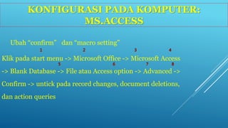 KONFIGURASI PADA KOMPUTER: 
MS.ACCESS 
Ubah “confirm” dan “macro setting” 
Klik pada start menu -> Microsoft Office -> Microsoft Access 
-> Blank Database -> File atau Access option -> Advanced -> 
Confirm -> untick pada record changes, document deletions, 
dan action queries 
 