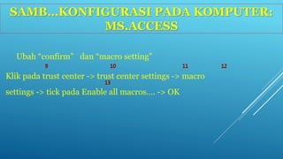 SAMB…KONFIGURASI PADA KOMPUTER: 
MS.ACCESS 
Ubah “confirm” dan “macro setting” 
Klik pada trust center -> trust center settings -> macro 
settings -> tick pada Enable all macros…. -> OK 
 