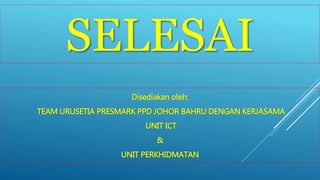 SELESAI 
Disediakan oleh: 
TEAM URUSETIA PRESMARK PPD JOHOR BAHRU DENGAN KERJASAMA 
UNIT ICT 
& 
UNIT PERKHIDMATAN 

