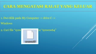 CARA MENGATASI RALAT YANG KELUAR 
1. Dwi-Klik pada My Computer -> drive C -> 
Windows 
2. Cari file “syswow64” -> delete “syswow64” 
 