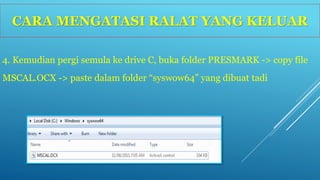 CARA MENGATASI RALAT YANG KELUAR 
4. Kemudian pergi semula ke drive C, buka folder PRESMARK -> copy file 
MSCAL.OCX -> paste dalam folder “syswow64” yang dibuat tadi 
 