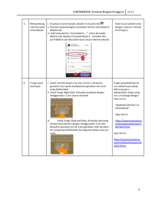 CHROMEBOOK: PanduanRingkasPengguna 2015
2
3. Menyambung
internet pada
chromebook.
i. Di penjuru kanan bawah, double click pada ikon
ii.Pastikan pada bahagian connection tertulis Connected to
Mobile-Lab
iii.Sekiranya tertulis “connected to …” selain daripada
Mobile-Lab, doubleclick pada Rajah 2 tersebut dan
pilih Mobile-Lab.Masukkan kata laluan internetsekolah.
Kata laluan adalah sama
dengan capaian internet
di bilik guru.
4. Fungsi pada
touchpad
i. Untuk skrol ke bawah / ke atas / ke kiri / ke kanan,
gunakan 2 jari pada touchpad dan gerakkan ikut arah
yang dikehendaki.
ii.Untuk fungsi Right Click, klik pada touchpad dengan
menggunakan 2 jari secara serentak.
iii. Untuk fungsi Drag and Drop, klik pada item yang
hendak dipindahkan dengan menggunakan 1 jari dan
kemudian gunakan jari ke-2 dan gerakkan item tersebut
ke ruangyang dikehendaki dan lepaskan kedua-dua jari
anda.
Fungsi yangdiberikan di
sini adalah asassahaja.
Sekiranya guru
memerlukan fungsi yang
lain,sila Googledengan
kata carian :
“Keyboard Shortcut on
Chromebook”
Atau link ini
https://support.google.co
m/chromebook/answer/1
047364?hl=en
atau link ini
https://support.google.co
m/chromebook/answer/18
3101?hl=en
 
