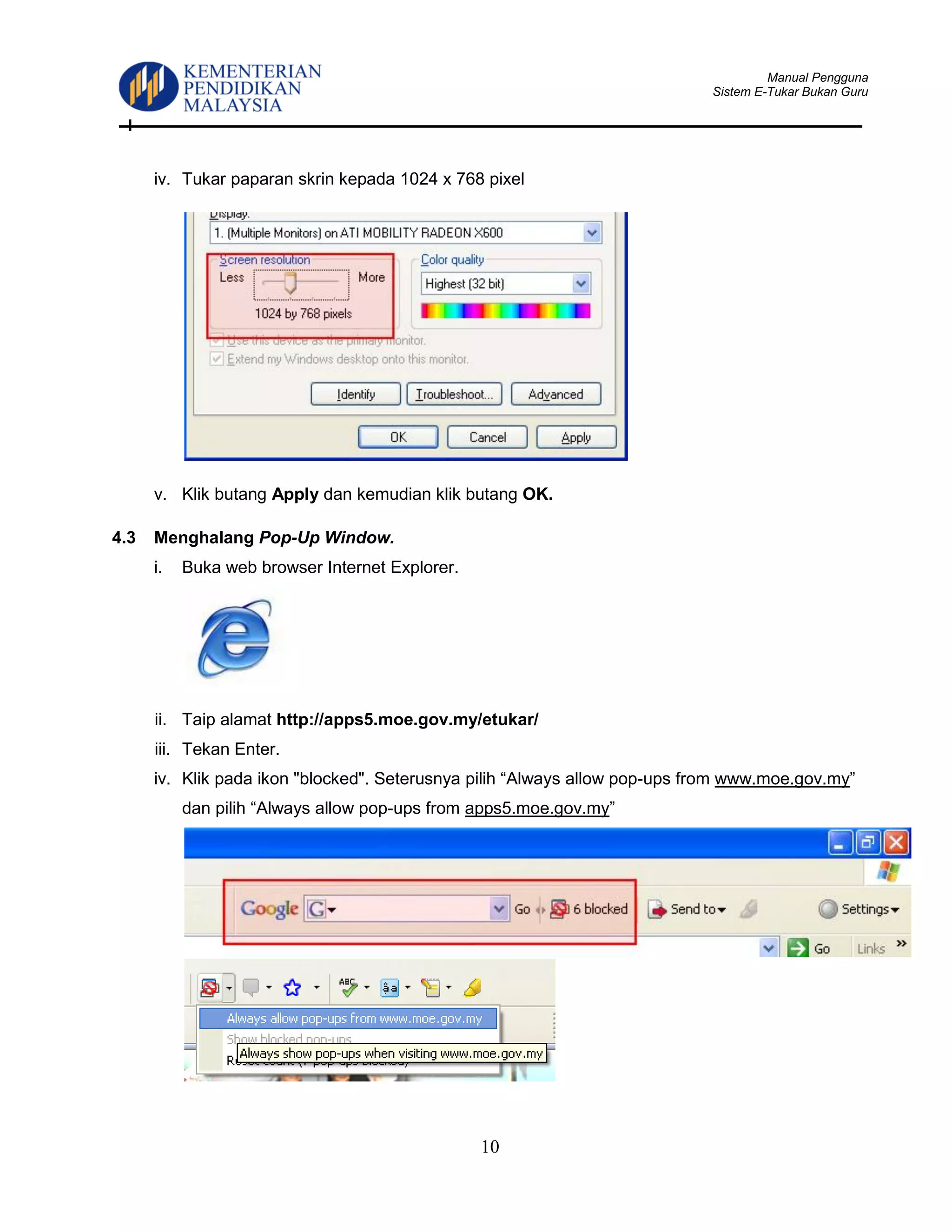 Manual Pengguna
Sistem E-Tukar Bukan Guru
10
iv. Tukar paparan skrin kepada 1024 x 768 pixel
v. Klik butang Apply dan kemudian klik butang OK.
4.3 Menghalang Pop-Up Window.
i. Buka web browser Internet Explorer.
ii. Taip alamat http://apps5.moe.gov.my/etukar/
iii. Tekan Enter.
iv. Klik pada ikon "blocked". Seterusnya pilih “Always allow pop-ups from www.moe.gov.my”
dan pilih “Always allow pop-ups from apps5.moe.gov.my”
 