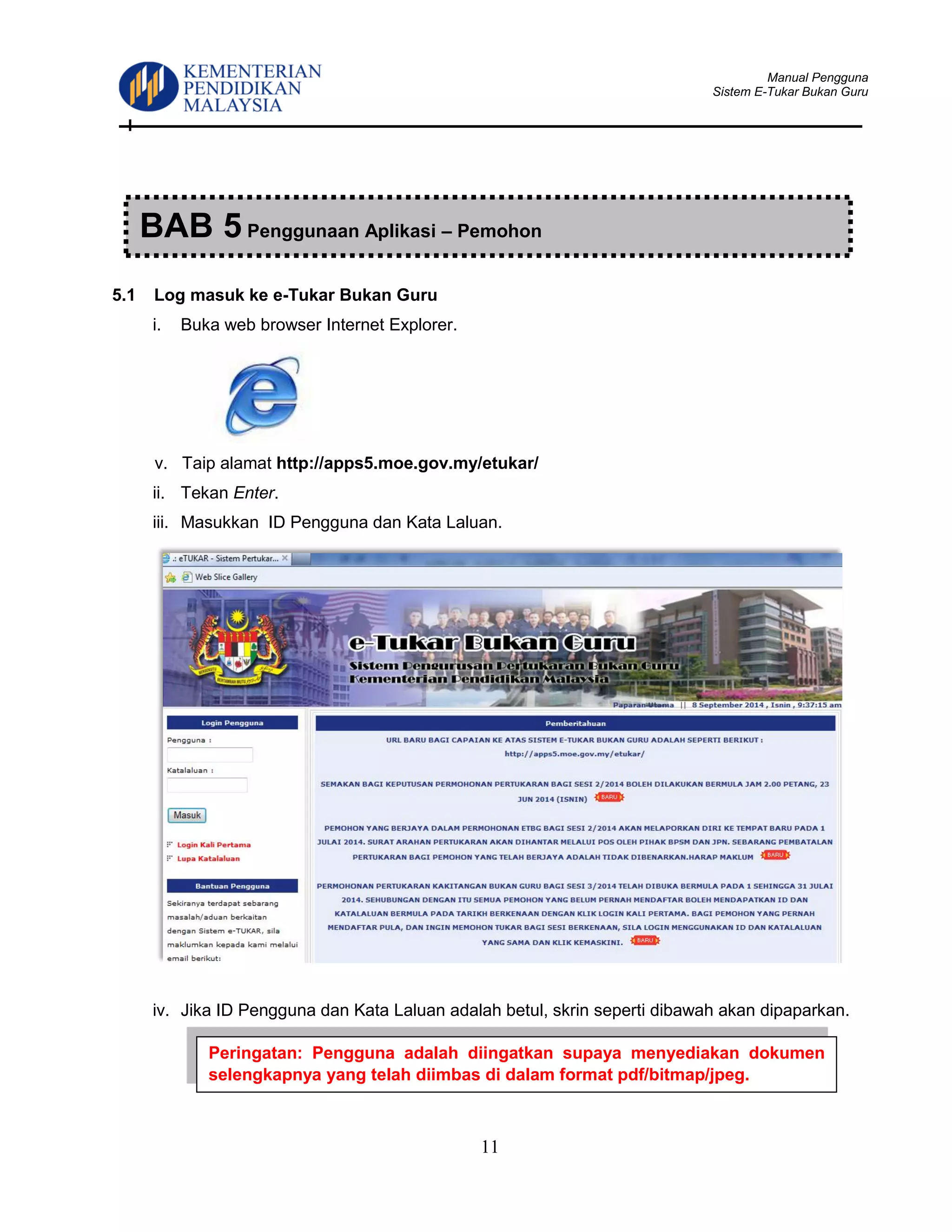 Manual Pengguna
Sistem E-Tukar Bukan Guru
11
5.1 Log masuk ke e-Tukar Bukan Guru
i. Buka web browser Internet Explorer.
v. Taip alamat http://apps5.moe.gov.my/etukar/
ii. Tekan Enter.
iii. Masukkan ID Pengguna dan Kata Laluan.
iv. Jika ID Pengguna dan Kata Laluan adalah betul, skrin seperti dibawah akan dipaparkan.
BAB 5 Penggunaan Aplikasi – Pemohon
Peringatan: Pengguna adalah diingatkan supaya menyediakan dokumen
selengkapnya yang telah diimbas di dalam format pdf/bitmap/jpeg.
 