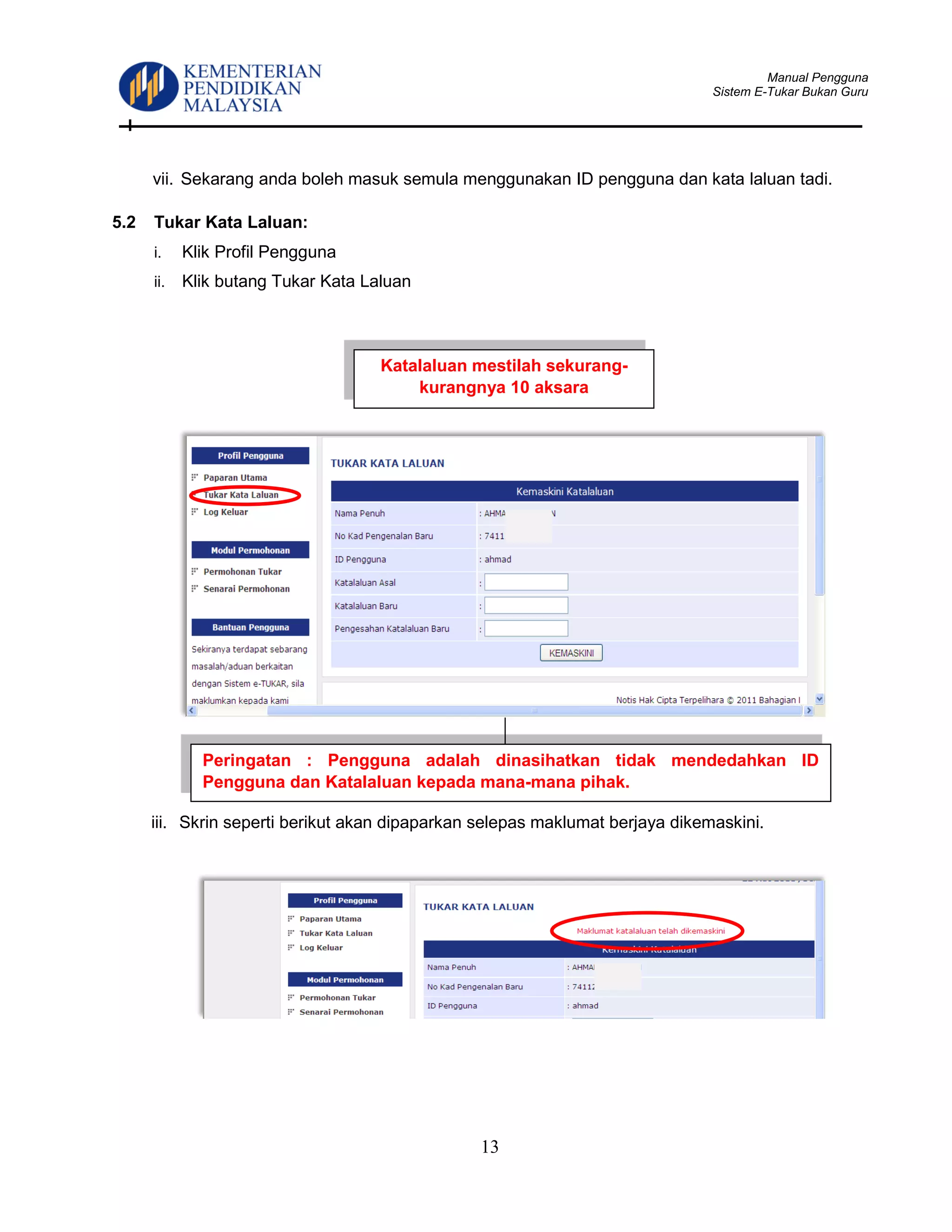 Manual Pengguna
Sistem E-Tukar Bukan Guru
13
vii. Sekarang anda boleh masuk semula menggunakan ID pengguna dan kata laluan tadi.
5.2 Tukar Kata Laluan:
i. Klik Profil Pengguna
ii. Klik butang Tukar Kata Laluan
iii. Skrin seperti berikut akan dipaparkan selepas maklumat berjaya dikemaskini.
Peringatan : Pengguna adalah dinasihatkan tidak mendedahkan ID
Pengguna dan Katalaluan kepada mana-mana pihak.
Katalaluan mestilah sekurang-
kurangnya 10 aksara
 