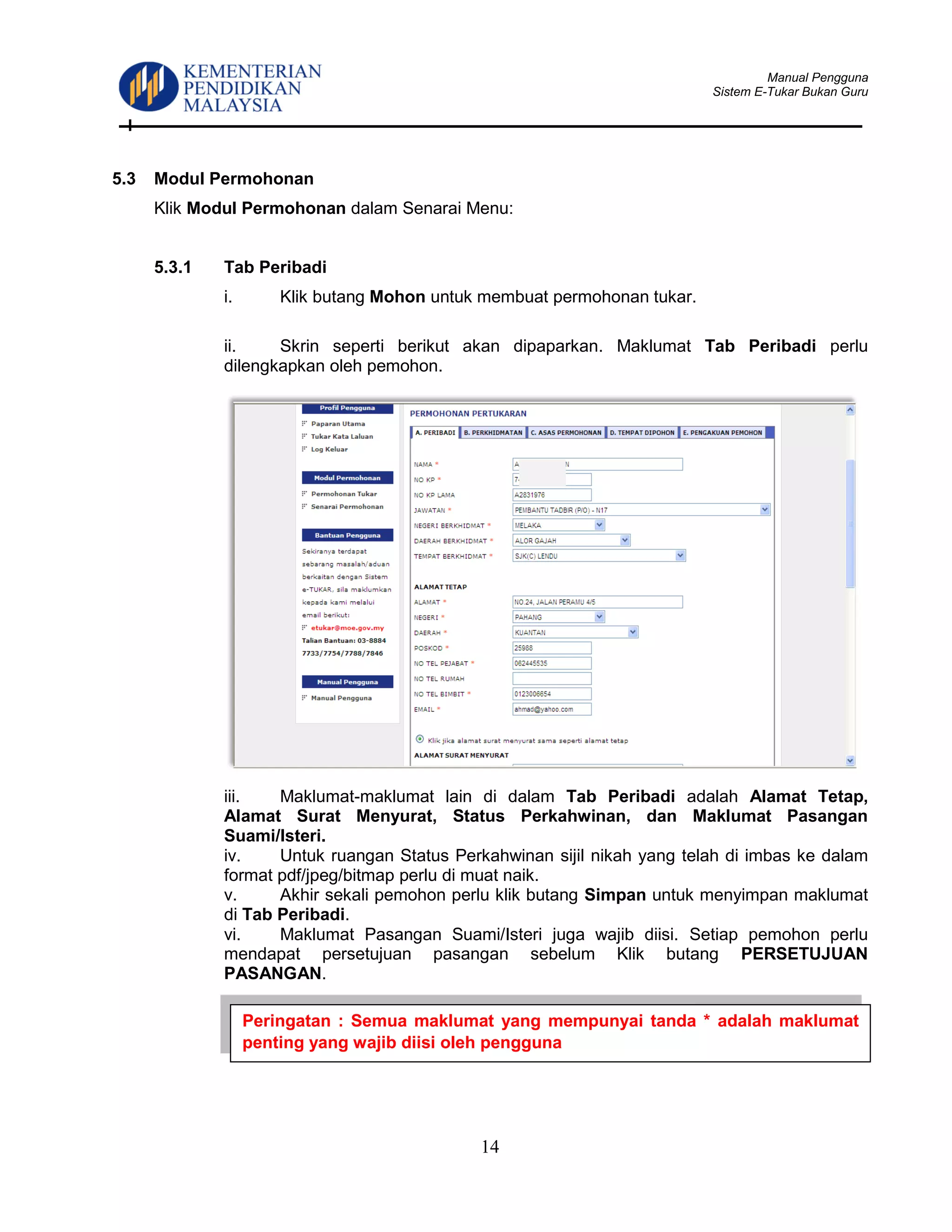Manual Pengguna
Sistem E-Tukar Bukan Guru
14
5.3 Modul Permohonan
Klik Modul Permohonan dalam Senarai Menu:
5.3.1 Tab Peribadi
i. Klik butang Mohon untuk membuat permohonan tukar.
ii. Skrin seperti berikut akan dipaparkan. Maklumat Tab Peribadi perlu
dilengkapkan oleh pemohon.
iii. Maklumat-maklumat lain di dalam Tab Peribadi adalah Alamat Tetap,
Alamat Surat Menyurat, Status Perkahwinan, dan Maklumat Pasangan
Suami/Isteri.
iv. Untuk ruangan Status Perkahwinan sijil nikah yang telah di imbas ke dalam
format pdf/jpeg/bitmap perlu di muat naik.
v. Akhir sekali pemohon perlu klik butang Simpan untuk menyimpan maklumat
di Tab Peribadi.
vi. Maklumat Pasangan Suami/Isteri juga wajib diisi. Setiap pemohon perlu
mendapat persetujuan pasangan sebelum Klik butang PERSETUJUAN
PASANGAN.
Peringatan : Semua maklumat yang mempunyai tanda * adalah maklumat
penting yang wajib diisi oleh pengguna
 