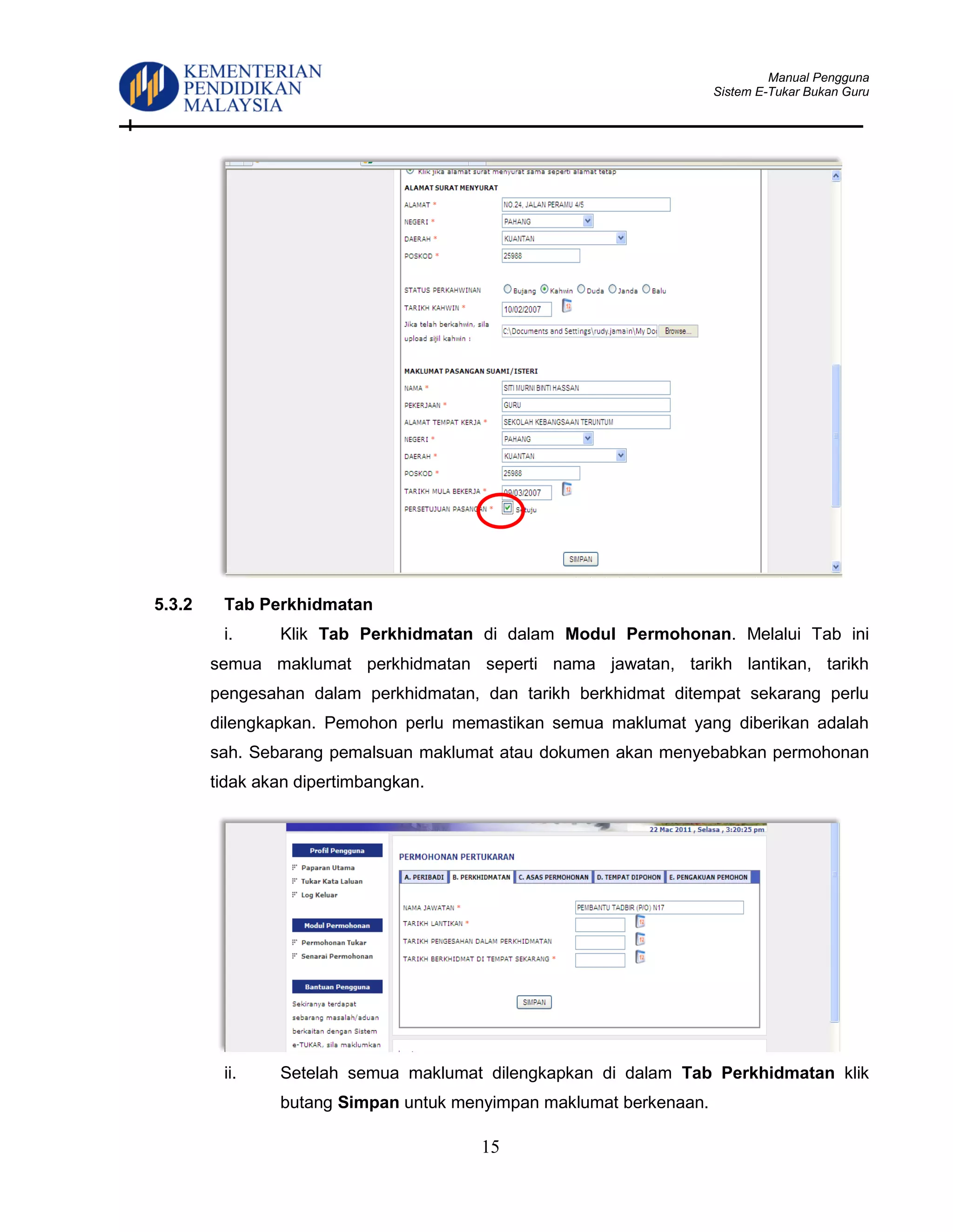Manual Pengguna
Sistem E-Tukar Bukan Guru
15
5.3.2 Tab Perkhidmatan
i. Klik Tab Perkhidmatan di dalam Modul Permohonan. Melalui Tab ini
semua maklumat perkhidmatan seperti nama jawatan, tarikh lantikan, tarikh
pengesahan dalam perkhidmatan, dan tarikh berkhidmat ditempat sekarang perlu
dilengkapkan. Pemohon perlu memastikan semua maklumat yang diberikan adalah
sah. Sebarang pemalsuan maklumat atau dokumen akan menyebabkan permohonan
tidak akan dipertimbangkan.
ii. Setelah semua maklumat dilengkapkan di dalam Tab Perkhidmatan klik
butang Simpan untuk menyimpan maklumat berkenaan.
 
