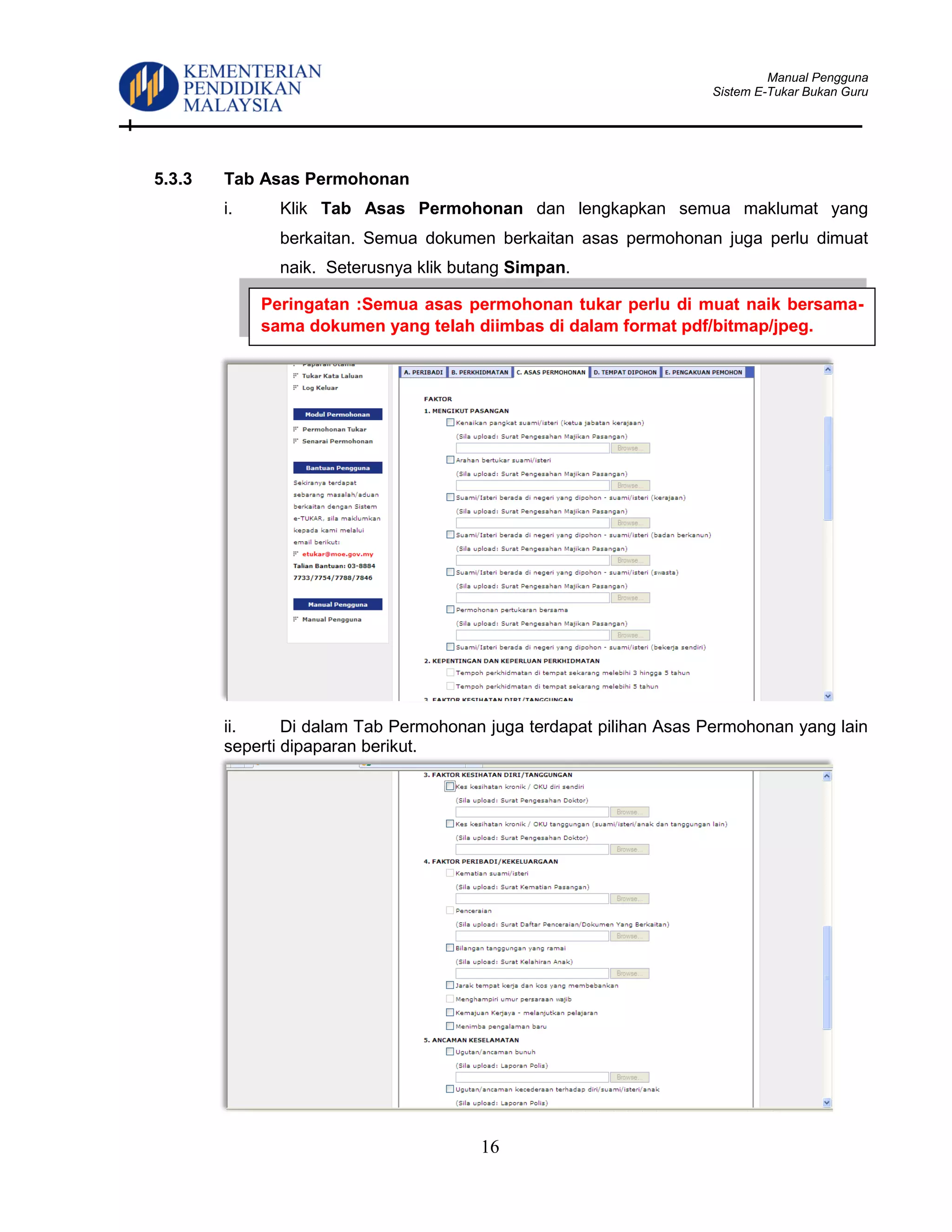 Manual Pengguna
Sistem E-Tukar Bukan Guru
16
5.3.3 Tab Asas Permohonan
i. Klik Tab Asas Permohonan dan lengkapkan semua maklumat yang
berkaitan. Semua dokumen berkaitan asas permohonan juga perlu dimuat
naik. Seterusnya klik butang Simpan.
ii. Di dalam Tab Permohonan juga terdapat pilihan Asas Permohonan yang lain
seperti dipaparan berikut.
Peringatan :Semua asas permohonan tukar perlu di muat naik bersama-
sama dokumen yang telah diimbas di dalam format pdf/bitmap/jpeg.
 
