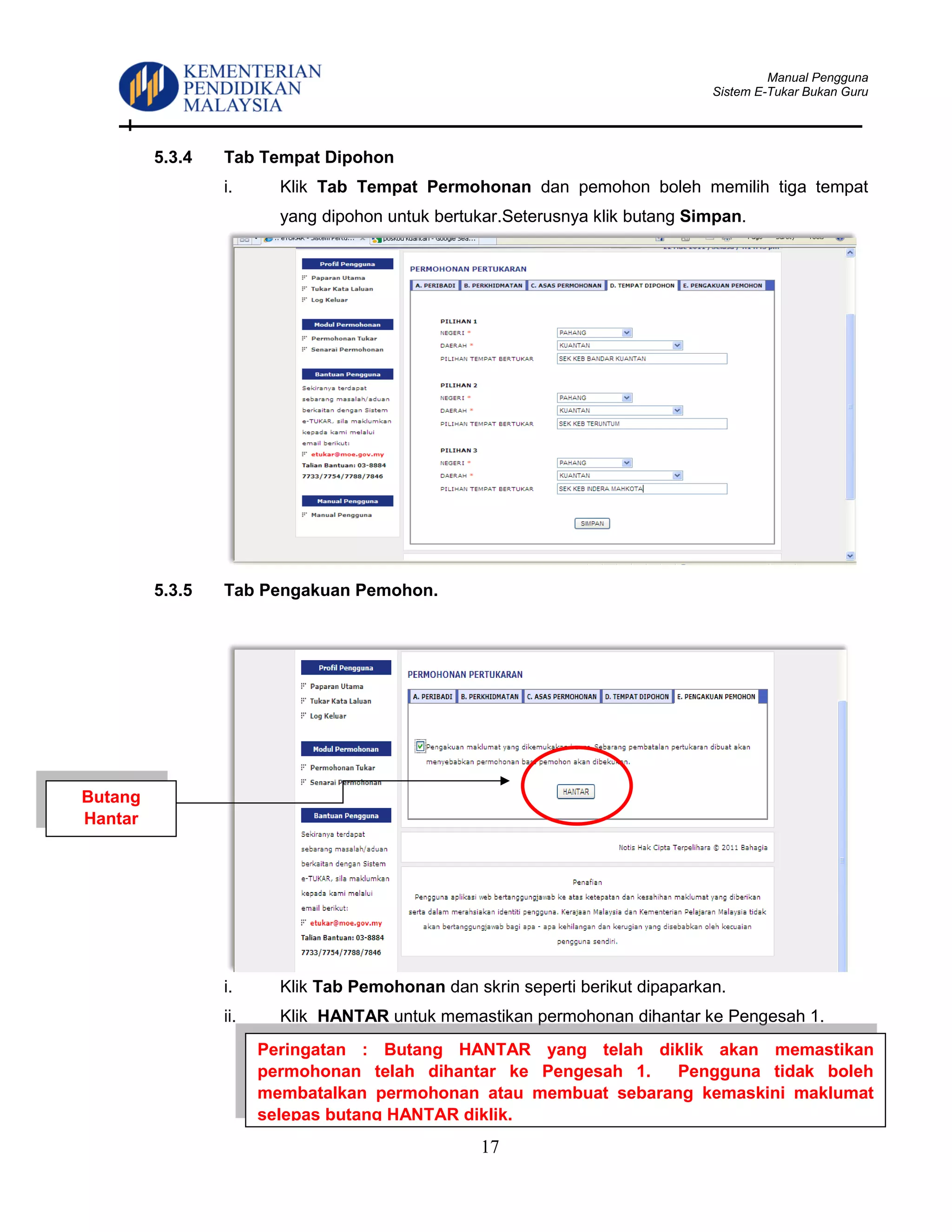 Manual Pengguna
Sistem E-Tukar Bukan Guru
17
5.3.4 Tab Tempat Dipohon
i. Klik Tab Tempat Permohonan dan pemohon boleh memilih tiga tempat
yang dipohon untuk bertukar.Seterusnya klik butang Simpan.
5.3.5 Tab Pengakuan Pemohon.
i. Klik Tab Pemohonan dan skrin seperti berikut dipaparkan.
ii. Klik HANTAR untuk memastikan permohonan dihantar ke Pengesah 1.
Peringatan : Butang HANTAR yang telah diklik akan memastikan
permohonan telah dihantar ke Pengesah 1. Pengguna tidak boleh
membatalkan permohonan atau membuat sebarang kemaskini maklumat
selepas butang HANTAR diklik.
Butang
Hantar
 
