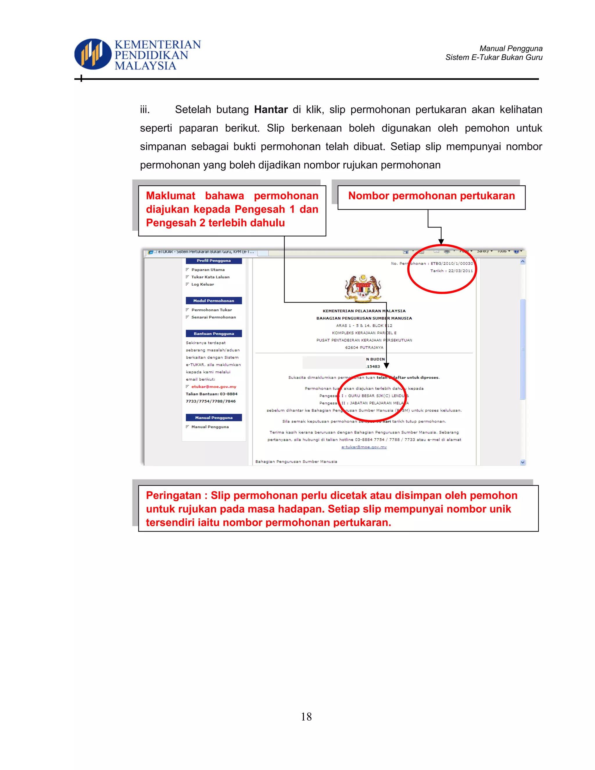 Manual Pengguna
Sistem E-Tukar Bukan Guru
18
iii. Setelah butang Hantar di klik, slip permohonan pertukaran akan kelihatan
seperti paparan berikut. Slip berkenaan boleh digunakan oleh pemohon untuk
simpanan sebagai bukti permohonan telah dibuat. Setiap slip mempunyai nombor
permohonan yang boleh dijadikan nombor rujukan permohonan
Peringatan : Slip permohonan perlu dicetak atau disimpan oleh pemohon
untuk rujukan pada masa hadapan. Setiap slip mempunyai nombor unik
tersendiri iaitu nombor permohonan pertukaran.
Nombor permohonan pertukaranMaklumat bahawa permohonan
diajukan kepada Pengesah 1 dan
Pengesah 2 terlebih dahulu
 