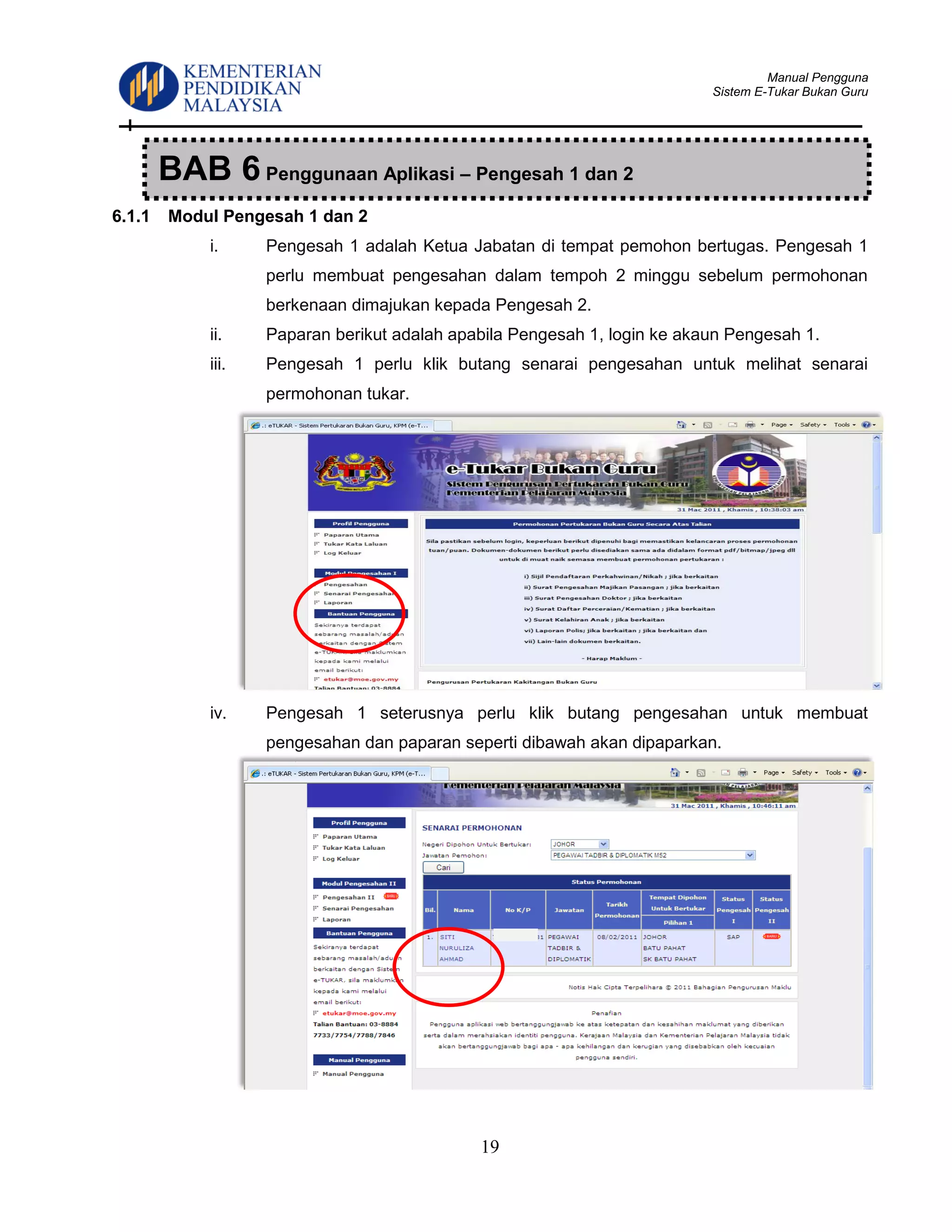 Manual Pengguna
Sistem E-Tukar Bukan Guru
19
6.1.1 Modul Pengesah 1 dan 2
i. Pengesah 1 adalah Ketua Jabatan di tempat pemohon bertugas. Pengesah 1
perlu membuat pengesahan dalam tempoh 2 minggu sebelum permohonan
berkenaan dimajukan kepada Pengesah 2.
ii. Paparan berikut adalah apabila Pengesah 1, login ke akaun Pengesah 1.
iii. Pengesah 1 perlu klik butang senarai pengesahan untuk melihat senarai
permohonan tukar.
iv. Pengesah 1 seterusnya perlu klik butang pengesahan untuk membuat
pengesahan dan paparan seperti dibawah akan dipaparkan.
BAB 6 Penggunaan Aplikasi – Pengesah 1 dan 2
 