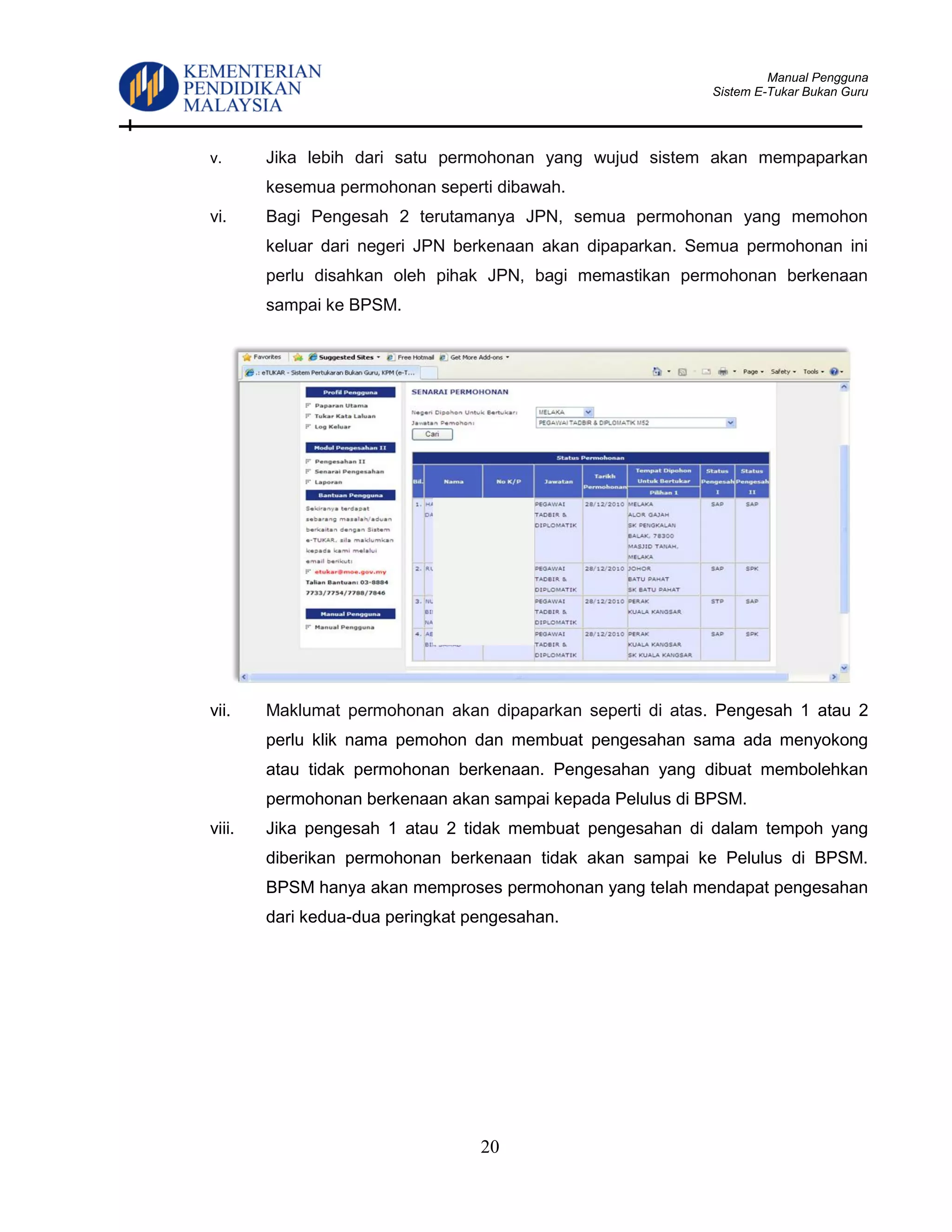 Manual Pengguna
Sistem E-Tukar Bukan Guru
20
v. Jika lebih dari satu permohonan yang wujud sistem akan mempaparkan
kesemua permohonan seperti dibawah.
vi. Bagi Pengesah 2 terutamanya JPN, semua permohonan yang memohon
keluar dari negeri JPN berkenaan akan dipaparkan. Semua permohonan ini
perlu disahkan oleh pihak JPN, bagi memastikan permohonan berkenaan
sampai ke BPSM.
vii. Maklumat permohonan akan dipaparkan seperti di atas. Pengesah 1 atau 2
perlu klik nama pemohon dan membuat pengesahan sama ada menyokong
atau tidak permohonan berkenaan. Pengesahan yang dibuat membolehkan
permohonan berkenaan akan sampai kepada Pelulus di BPSM.
viii. Jika pengesah 1 atau 2 tidak membuat pengesahan di dalam tempoh yang
diberikan permohonan berkenaan tidak akan sampai ke Pelulus di BPSM.
BPSM hanya akan memproses permohonan yang telah mendapat pengesahan
dari kedua-dua peringkat pengesahan.
 