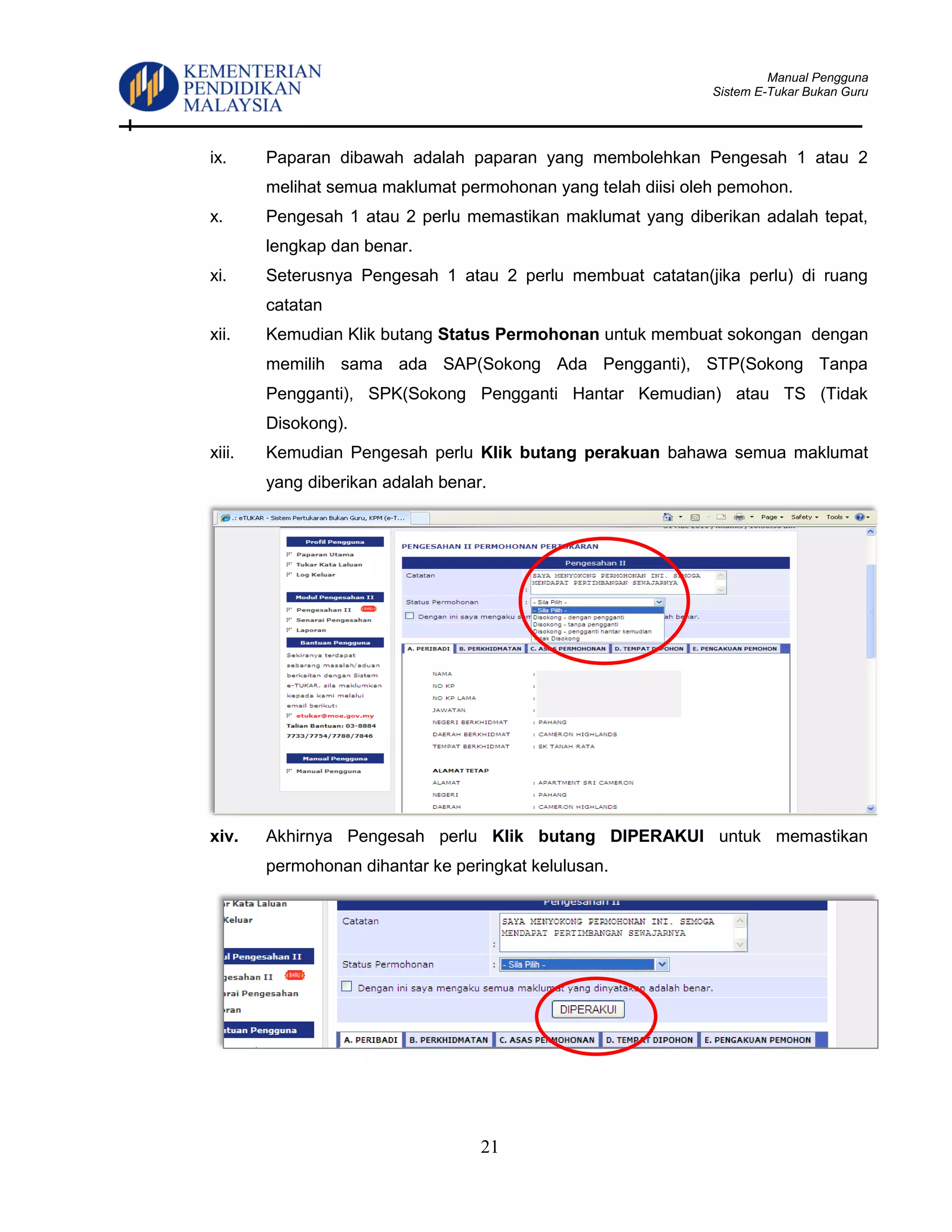 Manual Pengguna
Sistem E-Tukar Bukan Guru
21
ix. Paparan dibawah adalah paparan yang membolehkan Pengesah 1 atau 2
melihat semua maklumat permohonan yang telah diisi oleh pemohon.
x. Pengesah 1 atau 2 perlu memastikan maklumat yang diberikan adalah tepat,
lengkap dan benar.
xi. Seterusnya Pengesah 1 atau 2 perlu membuat catatan(jika perlu) di ruang
catatan
xii. Kemudian Klik butang Status Permohonan untuk membuat sokongan dengan
memilih sama ada SAP(Sokong Ada Pengganti), STP(Sokong Tanpa
Pengganti), SPK(Sokong Pengganti Hantar Kemudian) atau TS (Tidak
Disokong).
xiii. Kemudian Pengesah perlu Klik butang perakuan bahawa semua maklumat
yang diberikan adalah benar.
xiv. Akhirnya Pengesah perlu Klik butang DIPERAKUI untuk memastikan
permohonan dihantar ke peringkat kelulusan.
 