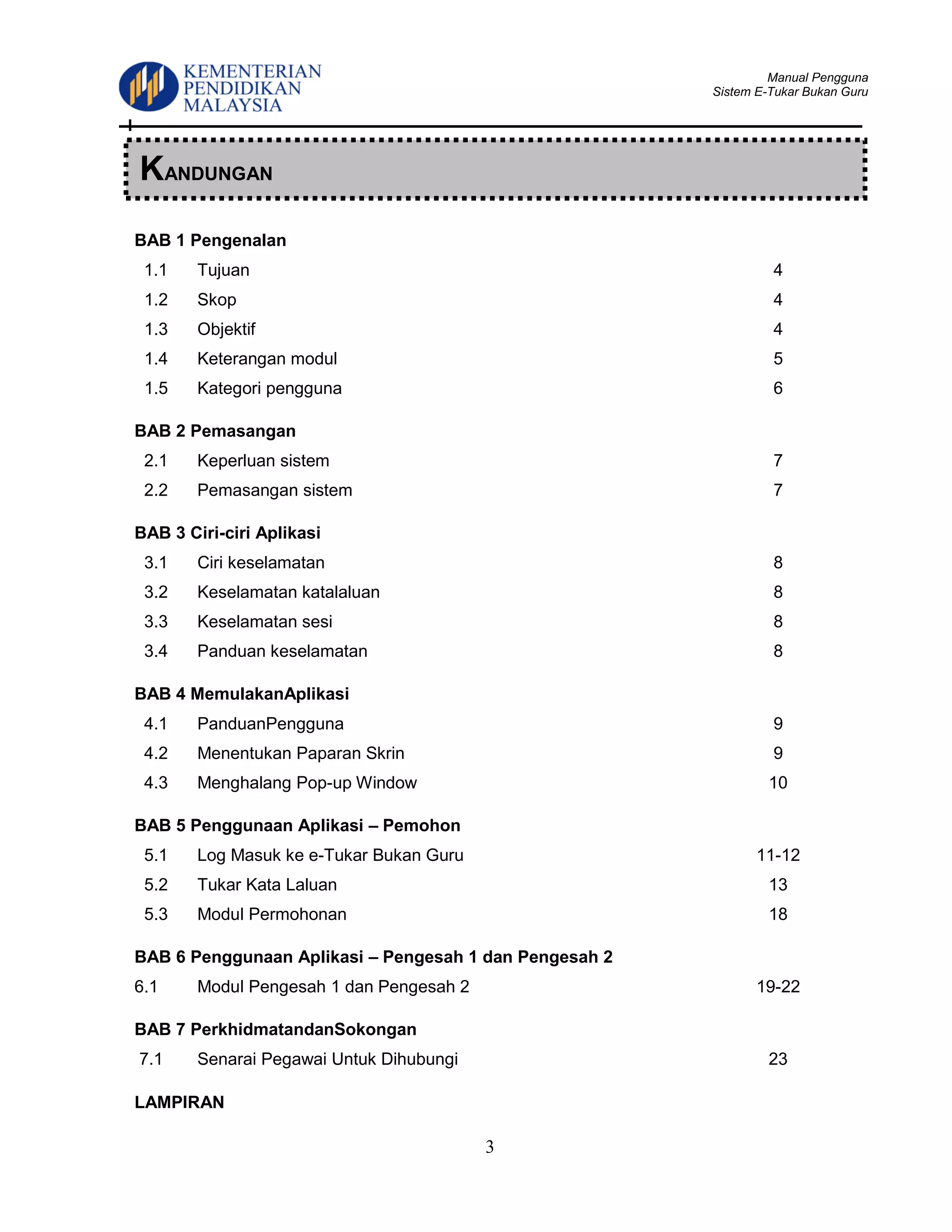 Manual Pengguna
Sistem E-Tukar Bukan Guru
3
BAB 1 Pengenalan
1.1 Tujuan 4
1.2 Skop 4
1.3 Objektif 4
1.4 Keterangan modul 5
1.5 Kategori pengguna 6
BAB 2 Pemasangan
2.1 Keperluan sistem 7
2.2 Pemasangan sistem 7
BAB 3 Ciri-ciri Aplikasi
3.1 Ciri keselamatan 8
3.2 Keselamatan katalaluan 8
3.3 Keselamatan sesi 8
3.4 Panduan keselamatan 8
BAB 4 MemulakanAplikasi
4.1 PanduanPengguna 9
4.2 Menentukan Paparan Skrin 9
4.3 Menghalang Pop-up Window 10
BAB 5 Penggunaan Aplikasi – Pemohon
5.1 Log Masuk ke e-Tukar Bukan Guru 11-12
5.2 Tukar Kata Laluan 13
5.3 Modul Permohonan 18
BAB 6 Penggunaan Aplikasi – Pengesah 1 dan Pengesah 2
6.1 Modul Pengesah 1 dan Pengesah 2 19-22
BAB 7 PerkhidmatandanSokongan
7.1 Senarai Pegawai Untuk Dihubungi 23
LAMPIRAN
KANDUNGAN
 