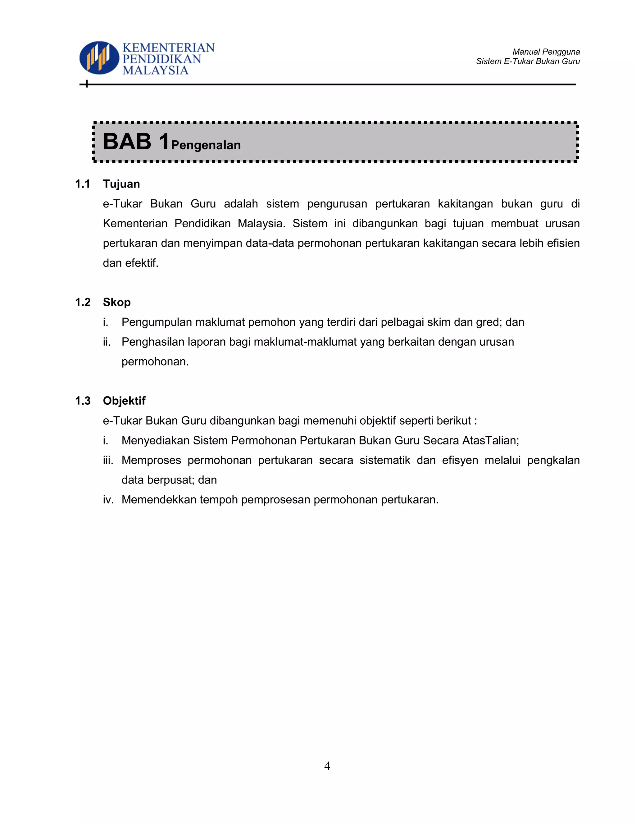 Manual Pengguna
Sistem E-Tukar Bukan Guru
4
1.1 Tujuan
e-Tukar Bukan Guru adalah sistem pengurusan pertukaran kakitangan bukan guru di
Kementerian Pendidikan Malaysia. Sistem ini dibangunkan bagi tujuan membuat urusan
pertukaran dan menyimpan data-data permohonan pertukaran kakitangan secara lebih efisien
dan efektif.
1.2 Skop
i. Pengumpulan maklumat pemohon yang terdiri dari pelbagai skim dan gred; dan
ii. Penghasilan laporan bagi maklumat-maklumat yang berkaitan dengan urusan
permohonan.
1.3 Objektif
e-Tukar Bukan Guru dibangunkan bagi memenuhi objektif seperti berikut :
i. Menyediakan Sistem Permohonan Pertukaran Bukan Guru Secara AtasTalian;
iii. Memproses permohonan pertukaran secara sistematik dan efisyen melalui pengkalan
data berpusat; dan
iv. Memendekkan tempoh pemprosesan permohonan pertukaran.
BAB 1Pengenalan
 