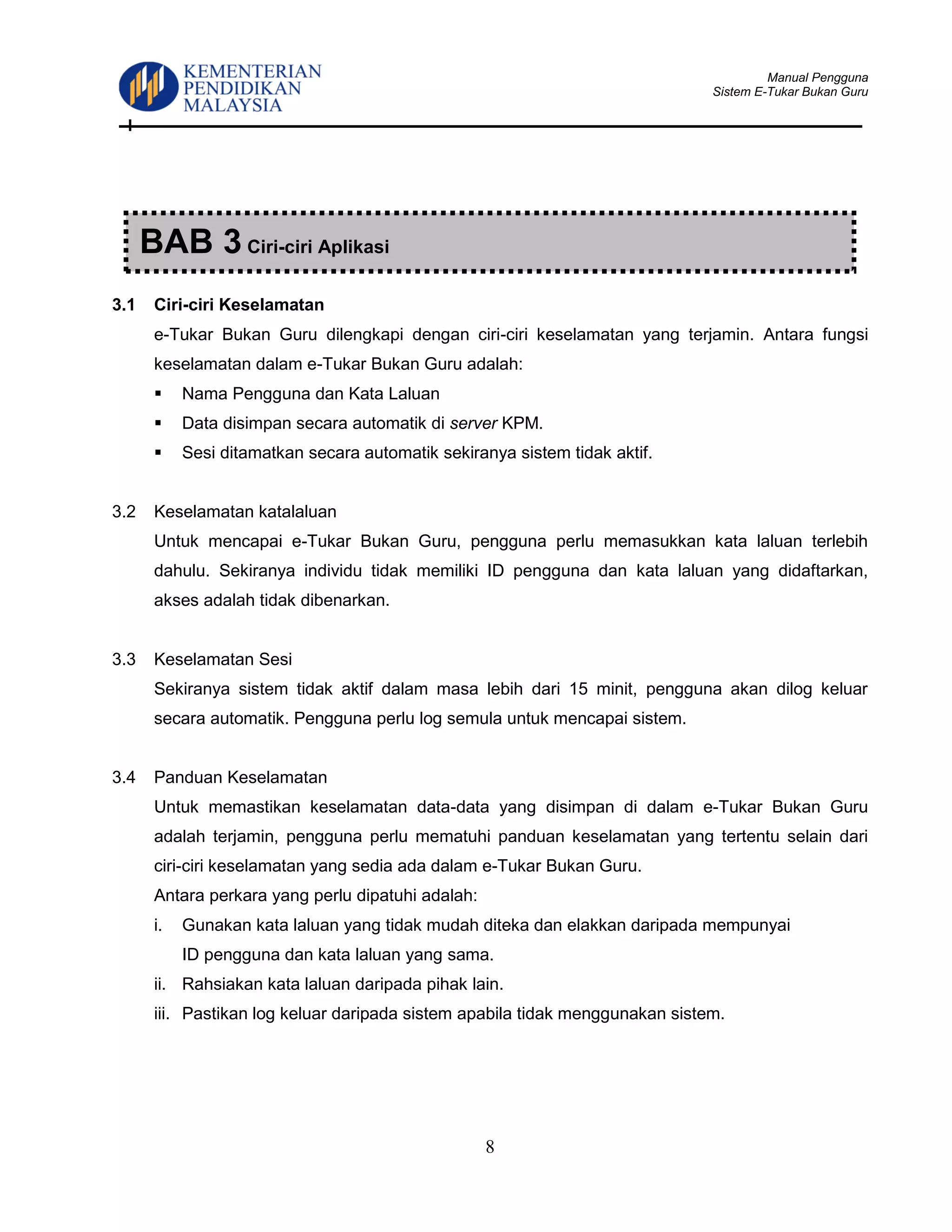 Manual Pengguna
Sistem E-Tukar Bukan Guru
8
3.1 Ciri-ciri Keselamatan
e-Tukar Bukan Guru dilengkapi dengan ciri-ciri keselamatan yang terjamin. Antara fungsi
keselamatan dalam e-Tukar Bukan Guru adalah:
 Nama Pengguna dan Kata Laluan
 Data disimpan secara automatik di server KPM.
 Sesi ditamatkan secara automatik sekiranya sistem tidak aktif.
3.2 Keselamatan katalaluan
Untuk mencapai e-Tukar Bukan Guru, pengguna perlu memasukkan kata laluan terlebih
dahulu. Sekiranya individu tidak memiliki ID pengguna dan kata laluan yang didaftarkan,
akses adalah tidak dibenarkan.
3.3 Keselamatan Sesi
Sekiranya sistem tidak aktif dalam masa lebih dari 15 minit, pengguna akan dilog keluar
secara automatik. Pengguna perlu log semula untuk mencapai sistem.
3.4 Panduan Keselamatan
Untuk memastikan keselamatan data-data yang disimpan di dalam e-Tukar Bukan Guru
adalah terjamin, pengguna perlu mematuhi panduan keselamatan yang tertentu selain dari
ciri-ciri keselamatan yang sedia ada dalam e-Tukar Bukan Guru.
Antara perkara yang perlu dipatuhi adalah:
i. Gunakan kata laluan yang tidak mudah diteka dan elakkan daripada mempunyai
ID pengguna dan kata laluan yang sama.
ii. Rahsiakan kata laluan daripada pihak lain.
iii. Pastikan log keluar daripada sistem apabila tidak menggunakan sistem.
BAB 3 Ciri-ciri Aplikasi
 