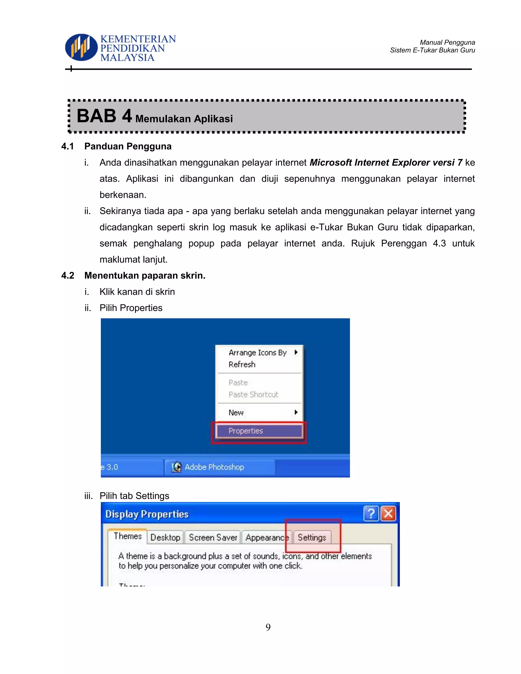 Manual Pengguna
Sistem E-Tukar Bukan Guru
9
4.1 Panduan Pengguna
i. Anda dinasihatkan menggunakan pelayar internet Microsoft Internet Explorer versi 7 ke
atas. Aplikasi ini dibangunkan dan diuji sepenuhnya menggunakan pelayar internet
berkenaan.
ii. Sekiranya tiada apa - apa yang berlaku setelah anda menggunakan pelayar internet yang
dicadangkan seperti skrin log masuk ke aplikasi e-Tukar Bukan Guru tidak dipaparkan,
semak penghalang popup pada pelayar internet anda. Rujuk Perenggan 4.3 untuk
maklumat lanjut.
4.2 Menentukan paparan skrin.
i. Klik kanan di skrin
ii. Pilih Properties
iii. Pilih tab Settings
BAB 4 Memulakan Aplikasi
 