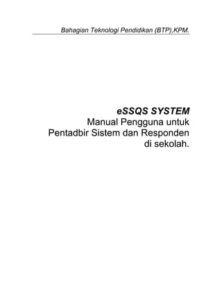 Bahagian Teknologi Pendidikan (BTP),KPM.




                eSSQS SYSTEM
        Manual Pengguna untuk
Pentadbir Sistem dan Responden
                     di sekolah.
 