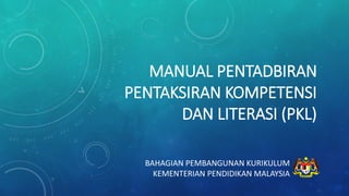 MANUAL PENTADBIRAN
PENTAKSIRAN KOMPETENSI
DAN LITERASI (PKL)
BAHAGIAN PEMBANGUNAN KURIKULUM
KEMENTERIAN PENDIDIKAN MALAYSIA
 