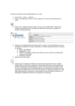 Criando um Schema para identificação de um cubo

   1. Vá em File -->New -->Shema
   2. Clique no botão para inserir o cubo e adicione um nome que referenciará o
      cubo.




   3. Clique com o botão esquerdo sobre o cubo e vá em Add Table. Preencha os
      campos corretamente com os dados da tabela fato definida no projeto do
      modelo multidimensional.




   4. Clique com o botão direito do mouse sobre o cubo e vá em Add Measure. Essa
      entidade se referência à métrica definida no modelo multidimensional. Preencha
      os campos
          a. Name: quantidade;
          b. Aggregator: sum;
          c. Collum: quantidade; (Nome da métrica que se encontra na tabela fato
             no banco de dados)
          d. dataType: Numeric
   5. Adicione uma dimensão.




   6. Indique qual a respectiva tabela para esta hierarquia clicando com o botão
      direito sobre a hierarquia e depois em Add Table. Adicione as informações da
      tabela de dimensão correspondente a que foi criada no banco de dados. Pode
      ser que o Workbench gere automaticamente uma seleção de campos para que
      seja possível selecionar um no name. No entanto, é necessário avaliar se o que
      está sendo gerado é realmente a nomenclatura certa da tabela (Inclusive, se
      atentando à detalhes de letras em maiúsculo e minúsculo).
 