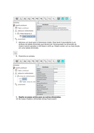 7. Adicione um level para a Hierarquia criada. Esse level é equivalente à um
   atributo da tabela dimensão que deverá ser hierarquizado na dimensão de
   modo à serem gerados o drill down e drill up. Podem existir um ou mais levels
   em uma tabela dimensão.




8. Preencha os campos.




9. Repita os passo acima para as outras dimensões.
10. No nosso modelo a dimensão tempo ficará assim
 