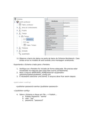 11. Observe a barra de status na parte de baixo do Schema-Workbench. Caso
       exista erros no modelo ali será exibido uma mensagem sinalizando.

Exportando o Schema criado para o Pentaho

   1. Verifique se o Pentaho foi iniciado de forma adequada. Ele precisa estar
      inicializado na máquina para essa fase ocorra corretamente.
   2. Abra o arquivo $PENTAHO_HOME/biserver-ce/pentaho-
      solutions/system/publisher_config.xml
   3. É necessário adicionar uma senha. O arquivo deve ficar assim depois:


<publisher-config>

  <publisher-password>senha</publisher-password>

</publisher-config>

   4. Salve   o Schema e clique em File --> Publish...
         a.    Publish Password: "senha"
         b.    user: "joe"
         c.    password: "password"
 