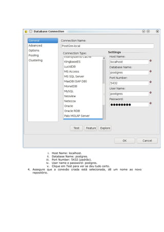 i. Host Name: localhost.
               ii. Database Name: postgres.
              iii. Port Number: 5432 (padrão).
              iv. User name e password: postgres.
               v. Clique em Test para ver se deu tudo certo.
4. Assegure que a conexão criada está selecionada, dê um nome ao novo
   repositório.
 