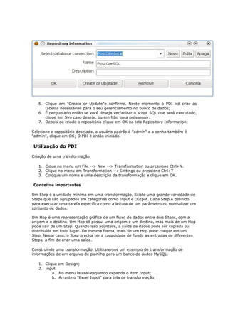 5. Clique em "Create or Update"e confirme. Neste momento o PDI irá criar as
      tabelas necessárias para o seu gerenciamento no banco de dados;
   6. É perguntado então se você deseja ver/editar o script SQL que será executado,
      clique em Sim caso deseje, ou em Não para prosseguir;
   7. Depois de criado o repositório clique em OK na tela Repository Information;

Selecione o repositório desejado, o usuário padrão é "admin" e a senha também é
"admin", clique em OK; O PDI é então iniciado.

Utilização do PDI

Criação de uma transformação

   1. Cique no menu em File --> New --> Transformation ou pressione Ctrl+N.
   2. Clique no menu em Transformation -->Settings ou pressione Ctrl+T
   3. Coloque um nome e uma descrição da transformação e clique em OK.

Conceitos importantes

Um Step é a unidade mínima em uma transformação. Existe uma grande variedade de
Steps que são agrupados em categorias como Input e Output. Cada Step é definido
para executar uma tarefa específica como a leitura de um parâmetro ou normalizar um
conjunto de dados.

Um Hop é uma representação gráfica de um fluxo de dados entre dois Steps, com a
origem e o destino. Um Hop só possui uma origem e um destino, mas mais de um Hop
pode sair de um Step. Quando isso acontece, a saída de dados pode ser copiada ou
distribuída em todo lugar. Da mesma forma, mais de um Hop pode chegar em um
Step. Nesse caso, o Step precisa ter a capacidade de fundir as entradas de diferentes
Steps, a fim de criar uma saída.

Construindo uma transformação. Utilizaremos um exemplo de transformação de
informações de um arquivo de planilha para um banco de dados MySQL.

   1. Clique em Design;
   2. Input
          a. No menu lateral-esquerdo expanda o item Input;
          b. Arraste o "Excel Input" para tela de transformação;
 