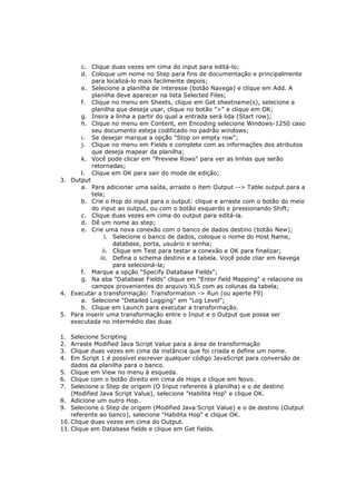 c. Clique duas vezes em cima do input para editá-lo;
      d. Coloque um nome no Step para fins de documentação e principalmente
          para localizá-lo mais facilmente depois;
      e. Selecione a planilha de interesse (botão Navega) e clique em Add. A
          planilha deve aparecer na lista Selected Files;
      f. Clique no menu em Sheets, clique em Get sheetname(s), selecione a
          planilha que deseja usar, clique no botão ">" e clique em OK;
      g. Insira a linha a partir do qual a entrada será lida (Start row);
      h. Clique no menu em Content, em Encoding selecione Windows-1250 caso
          seu documento esteja codificado no padrão windows;
      i. Se desejar marque a opção "Stop on empty row";
      j. Clique no menu em Fields e complete com as informações dos atributos
          que deseja mapear da planilha;
      k. Você pode clicar em "Preview Rows" para ver as linhas que serão
          retornadas;
      l. Clique em OK para sair do mode de edição;
3. Output
      a. Para adicionar uma saída, arraste o item Output --> Table output para a
          tela;
      b. Crie o Hop do input para o output: clique e arraste com o botão do meio
          do input ao output, ou com o botão esquerdo e pressionando Shift;
      c. Clique duas vezes em cima do output para editá-la.
      d. Dê um nome ao step;
      e. Crie uma nova conexão com o banco de dados destino (botão New);
               i. Selecione o banco de dados, coloque o nome do Host Name,
                  database, porta, usuário e senha;
              ii. Clique em Test para testar a conexão e OK para finalizar;
             iii. Defina o schema destino e a tabela. Você pode cliar em Navega
                  para selecioná-la;
      f. Marque a opção "Specify Database Fields";
      g. Na aba "Database Fields" clique em "Enter field Mapping" e relacione os
          campos provenientes do arquivo XLS com as colunas da tabela;
4. Executar a transformação: Transformation -> Run (ou aperte F9)
      a. Selecione "Detailed Logging" em "Log Level";
      b. Clique em Launch para executar a transformação.
5. Para inserir uma transformação entre o Input e o Output que possa ser
   executada no intermédio das duas

1.  Selecione Scripting
2.  Arraste Modified Java Script Value para a área de transformação
3.  Clique duas vezes em cima da instância que foi criada e define um nome.
4.  Em Script 1 é possível escrever qualquer código JavaScript para conversão de
    dados da planilha para o banco.
5. Clique em View no menu à esqueda.
6. Clique com o botão direito em cima de Hops e clique em Novo.
7. Selecione o Step de origem (O Input referente à planilha) e o de destino
    (Modified Java Script Value), selecione "Habilita Hop" e clique OK.
8. Adicione um outro Hop.
9. Selecione o Step de origem (Modified Java Script Value) e o de destino (Output
    referente ao banco), selecione "Habilita Hop" e clique OK.
10. Clique duas vezes em cima do Output.
11. Clique em Database fields e clique em Get fields.
 