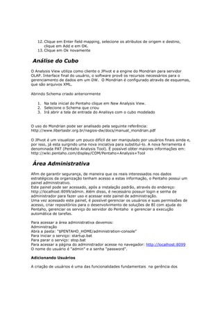 12. Clique em Enter field mapping, selecione os atributos de origem e destino,
       clique em Add e em OK.
   13. Clique em Ok novamente


Análise do Cubo
O Analysis View utiliza como cliente o JPivot e a engine do Mondrian para servidor
OLAP. Interface final do usuário, o software provê os recursos necessários para o
gerenciamento de dados em um DW. O Mondrian é configurado através de esquemas,
que são arquivos XML.

Abrindo Schema criado anteriormente

   1. Na tela inicial do Pentaho clique em New Analysis View.
   2. Selecione o Schema que criou
   3. Irá abrir a tela de entrada do Analisys com o cubo modelado


O uso do Mondrian pode ser analisado pela seguinte referência:
http://www.libertasbr.org.br/nagios-dw/docs/manual_mondrian.pdf

O JPivot é um visualizar um pouco difícil de ser manipulado por usuários finais ainda e,
por isso, já esta surgindo uma nova iniciativa para substituí-lo. A nova ferramenta é
denominada PAT (Pentaho Analysis Tool). É possível obter maiores informações em:
http://wiki.pentaho.com/display/COM/Pentaho+Analysis+Tool


Área Administrativa
Afim de garantir segurança, de maneira que os reais interessados nos dados
estratégicos da organização tenham acesso a estas informação, o Pentaho possui um
painel administrativo.
Este painel pode ser acessado, após a instalação padrão, através do endereço:
http://localhost:8099/admin. Além disso, é necessário possuir login e senha de
administrador para fazer uso e acessar este painel de administração.
Uma vez acessado este painel, é possível gerenciar os usuários e suas permissões de
acesso, criar repositórios para o desenvolvimento de soluções de BI com ajuda do
Pentaho, gerenciar os serviço do servidor do Pentaho e gerenciar a execução
automática de tarefas.

Para acessar a área administrativa devemos:
Administração
Abra a pasta: "$PENTAHO_HOME/administration-console"
Para iniciar o serviço: startup.bat
Para parar o serviço: stop.bat
Para acessar a página do administrador acesse no navegador: http://localhost:8099
O nome do usuário é "admin" e a senha "password".

Adicionando Usuários

A criação de usuários é uma das funcionalidades fundamentais na gerência dos
 