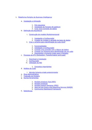 1. Plataforma Pentaho de Business Intelligence

      a. Instalação e Utilização

                    1. Pré-requisitos
                    2. Instalação do Pentaho BI platform
                    3. Criar nova Conexão de dados
      b. Definição da arquitetura

              i. Construção de modelo Multidimensional

                     1. Instalação e Configuração
                     2. Criação do modelo e geração da base de dados
             ii. Criar o schema para identificação do cubo OLAP

                   1. Funcionalidades
                   2. Instalação e Configuração
                   3. Criando uma conexão com o Banco de dados
                   4. Criando um Schema para identificação de um cubo
                   5. Exportando o Schema criado para o Pentaho
      c. Processo de ETL (Extraction, Transformation and Load)

               i. Download e Instalação
              ii. Configuração
             iii. Utilização do PDI

                    1. Conceitos importantes
      d. Análise do Cubo

             i. Abrindo Schema criado anteriormente
      e. Área Adminsitrativa
      f. Tradução do Pentaho
      g. Outras ferramentas

                   1.   Pentaho Analysis Tool (PAT)
                   2.   Pentaho Analyser
                   3.   Pentaho Report Designer (PRD)
                   4.   Web Ad Hoc Query and Reporting Service (WAQR)
                   5.   Community Dashboard Framework
      h. Referências
 
