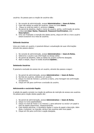 usuários. Os passos para a criação de usuários são:


   1. No console de administração, acesse Administration > Users & Roles.
   2. Caso não esteja na seção de usuários, clique no ícone Users.
   3. Clique no sinal de mais(+), próximo a Users.
   4. No painel de detalhes, digite o nome do usuário, senha, confirmação da senha
      e descrição(User Name, Password, Password Confirmation, and
      Description).
   5. Uma vez finalizado a inserção dos dados acima, clique em OK e o novo usuário
      estará acessível via a lista de usuários.


Editando Usuários

Uma vez criado um usuário, é possível efetuar a atualização de suas informações
através dos passos abaixo:


   1.   No console de administração, acesse Administration > Users & Roles.
   2.   Selecione o usuário cuja informação se deseja editar.
   3.   No painel de detalhes, edite os dados do usuário conforme desejado.
   4.   Após a edição, clique no botão atualizar(Update).


Deletando Usuários

É possível a exclusão de acesso de um usuário, através dos passos a seguir:


   1. No painel de administração, acesse Administration > Users & Roles.
   2. Na lista de usuários, selecione um usuário.
   3. Clique no sinal de menos(-), próximo a Users, uma menagem de confirmação
      irá aparecer.
   4. Clique em OK para confirmar a exclusão do usuário.


Adicionando e excluindo Papéis

A adição de papéis consiste na criação de políticas de restrição de acesso aos usuários.
Os passos para criação destes papéis são:


   1. No painel de administração, acesse Administration > Users & Roles.
   2. Clique no ícone papéis(Roles).
   3. Clique no sinal de mais(+) ou menos(-), para adicionar ou excluir um papel a
      lista de papéis disponíveis, respectivamente.
   4. Caso deseje adicionar, é necessário digitar o nome do papel e descrição. Além
      disso, é possível, na inserção, atribuir aos usuários este novo papel.
   5. Clique em Ok para confirmar a opção desejada.
 
