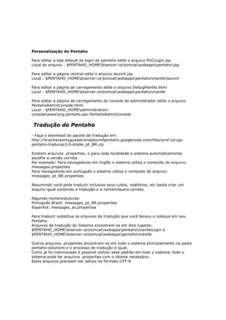 Personalização do Pentaho

Para editar a tela default de login do pentaho edite o arquivo PUCLogin.jsp
Local do arquivo : $PENTAHO_HOMEbiserver-cetomcatwebappspentahojsp

Para editar a página central edite o arquivo launch.jsp
Local : $PENTAHO_HOMEbiserver-cetomcatwebappspentahomantlelaunch

Para editar a página de carregamento edite o arquivo DebugMantle.html
Local : $PENTAHO_HOMEbiserver-cetomcatwebappspentahomantle

Para editar a página de carregamento do console de administrador edite o arquivo:
PentahoAdminConsole.html
Local : $PENTAHO_HOMEadministration-
consolewwworg.pentaho.pac.PentahoAdminConsole


Tradução do Pentaho
- Faça o download do pacote de tradução em:
http://brazilianportuguesetranslationofpentaho.googlecode.com/files/prof.coruja-
pentaho-traducao3.0-stable_pt_BR.zip

Existem arquivos .properties, e para cada localidade o sistema automaticamente
escolhe a versão correta.
Por exemplo: Para navegadores em Inglês o sistema utiliza o conteúdo do arquivo:
messages.properties
Para navegadores em português o sistema utiliza o conteúdo do arquivo:
messages_pt_BR.properties

Resumindo você pode traduzir inclusive seus cubos, relatórios, etc basta criar um
arquivo igual contendo a tradução e a nomenclautra correta.

Algumas nomenclauturas:
Português Brasil: messages_pt_BR.properties
Espanhol: messages_es.properties

Para traduzir substitua os arquivos da tradução que você baixou e coloque em seu
Pentaho.
Arquivos da tradução do Sistema encontram-se em dois lugares:
$PENTAHO_HOMEbiserver-cetomcatwebappspentahomantleLogin e
$PENTAHO_HOMEbiserver-cetomcatwebappspentahomantle

Outros arquivos .properties encontram-se em todo o sistema principalmente na pasta
pentaho-solutions e o processo de tradução é igual.
Como já foi mencionado é possível utilizar esse padrão em todo o sistema, todo o
sistema pode ter arquivos .properties com o idioma necessário.
Estes arquivos precisam ser salvos no formato UTF-8
 