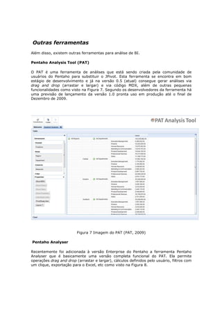 Outras ferramentas
Além disso, existem outras ferramentas para análise de BI.

Pentaho Analysis Tool (PAT)

O PAT é uma ferramenta de análises que está sendo criada pela comunidade de
usuários do Pentaho para substituir o JPivot. Esta ferramenta se encontra em bom
estágio de desenvolvimento e já na versão 0.5 (atual) consegue gerar análises via
drag and drop (arrastar e largar) e via código MDX, além de outras pequenas
funcionalidades como visto na Figura 7. Segundo os desenvolvedores da ferramenta há
uma previsão de lançamento da versão 1.0 pronta uso em produção até o final de
Dezembro de 2009.




                         Figura 7 Imagem do PAT (PAT, 2009)

Pentaho Analyser

Recentemente foi adicionada à versão Enterprise do Pentaho a ferramenta Pentaho
Analyser que é basicamente uma versão completa funcional do PAT. Ela permite
operações drag and drop (arrastar e largar), cálculos definidos pelo usuário, filtros com
um clique, exportação para o Excel, etc como visto na Figura 8.
 